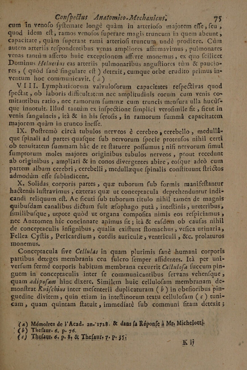 ) * a P ; Confbetlus | Anatomico.Mechanieus; 9$. cum n venofo fyítemate lengé quàm in arteriofo majorem effe , feu , quod idem eft, ramos venofos fuperare magis truncum ia quem abeunt, capacitate , quàm fuperaat rami arteriofi truncum undé prodiere, Cüm autem arteriis rcfpondentibus venas ampliores affirmavimus , pulmonares venas tantüm afferto huic exceptionem afferre monemus , ex quo fcilicet Dominus Zelaetius eas arteriis pulmonaribus anguíliorcs tàm &amp; paucio- res ; ( quód fané fingulare cft ) detexit, cumque orbe erudito primus in- ventum hoc communicavit. ( 4) . ; | | VIII. Lymphaticorum valvuloforum capacitates tefpectivas quod fpectat , ob laboris difficultatem nec amplitudinis corum cum venis co- mitantibus ratio , nec ramorum fummz cum truncis menfura ulla hucüf- que innotuit. Illud. tantiim ex infpectione fimplici verofimile fit ; ficut in venis fanguineis, ità &amp; in his ferofis , in ramorum fummá capacitatem majorem quàm in trunco ineffe, ACA IX. Poftremó circà tubulos nerveos à cerebro , cerebello , medullá- que fpinali ad partes quafque fub nervorum fpecie protenfos nihil certi ob tenuitatem fummam hác de re ftatuere poffumus 5 nifi nervorum fimul fumprorum moles majores originibus tubulos nerveos , prout recedunt ab originibus , ampliari &amp; in conos divergentes abire, eoíque adeó cum partem albam cerebri , cerebelli ; medullzque fpinalis conftituunt ftrictos admodüm effe fubindicent. . X. Solidas corporis partes ; quz tuborum fub formis manifeftantue hactenis luftravimus , ceteras qua ut conceptacula. deprehendunrur indi* candi reliquum eft, Ac ficuti fub tuborum titulo nihil tamén de magnis: quibuídam canalibus dictum fuit zfophago putà , inteftinis ; ureteribus; fimilibufque, utpote quód ut organa compofita nimis eos refpiciamus y mec Anstomen híc concinnare animus fit ; ità &amp; eafdem ob caufas nihil de conceptaculis infignibus ; qualia exiftunt ftomachus , vcfica urinaria, Fellea Cyftis , Pericatdium ; cordis auricula , ventriculi ; &amp;c. prolaturos monemus. | d NUM | Conceptacula five CelIulas in quam plurimis fané «humani corporis partibus deteges membranis ceu fulcro femper affidentes. Ità per uni- . verfum fermé corporis habitum membrana excurrit Ce/lulofa fuccum pin £uem in conceptaculis inter fe communicantibus fervans veheníque ; quam ad;pefam hinc dixere. Similem huic cellulofam membranam, de- monflrat Ruzfcbius inter mefenterii duplicaturam ( P ) in obefioribus pin- s J Mémoires de Acad. an«1728. &amp; dans fa Réponfe à Mr» Michelett?: