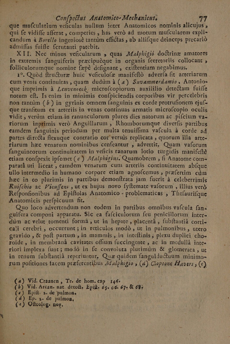 «que mufcularium veficulas nullum inter. Anatomicos nominis alicujus , qui fe vidiffe afferat , comperies , has veró ad motum mufcularem expli- candum à Borello ingeniose tantüm effictas ; ab aliifque deinceps precarió . admiffas fuille fcrutanti patebit. XII. Nec minus veficularum , quas JMalpbigi; do&amp;rinz amatores in extremis fanguiferis przcipuéque in organis feeretoriis collocant ; folliculorumque nomine fzpé defignant, exiftentiam negabimus. i?. Quód ftru&amp;urz huic veficulofez mabifeftó advería fit. arteriarum. cum yenis continuitas , quam dudim à (4) Savammerdamio , Antonio- que imprimis à Lemsvenoecb, microfcopiorum auxililio dete&amp;tam fui(fe notum eft. Isenim in minimis conípiciendis corporibus vir percelebris non tantüm (1) in gyrinis omnem fanguinis ex corde protrufioriem ejuf- que tranfitum ex arteriis ia venas continuas armatis microfcopio oculis . vidit , verüm etiam.in ranunculorum plures dies natorum ac pifcium va- fiorum inprimis veró Anguillarum , Rhomborumque diverfis partibus eamdem fanguinis periodum per multa tenuiffima vafcula à corde ad partes directa flexuque contrario cor versus replicata ; quorum illa arte- riarum hzc venarum nominibus cenfeantur , advertit, Quam vaforum fanguincorum continuitatem in veficis ranarum lotio turgidis manifefté | etiam confpexic ipfemet (c) Aalphbzgius. Quamobrem , fi Anatome com- paratà uti liceat , eamdem venarum cum arteriis continuitatem abíque ullo intermedio in humano corpore etiam agnofcemus , praefertim. cuim hzc in co plurimis in partibus demonfílrata jam fuerit à celeberrimis Ruifthie ac Feuffens , ut ex hujus novo fyftemate vaforum , illius veró Refponfionibus ad Epiftolas Anatomico - problematicas ; Thefaurifque Anatomicis perfpicuum fit. — — . Quo loco advertendum non eodem in partibus omnibus vafcula fan guifera componi apparatu. Sic ea fafciculorum feu penicillorum inter- 'düm ac velut tomenti formà , ut in hepate ; placentà , fubitantià corti- ca!i cerebri , occurrunt ; in reticulos modó , ut in pulmonibus , utero . £ravido , &amp; poft partum , in mammis , in inteflinis ; plexu duplici cho« - 'roide , in membraná cavitates offium fuccingente ; ac in medullà inte« fiori implexa funt; moló in fe convoluta plurimum &amp; glomerata , ut in renum fubftantià reperiuntur, Quz quidem fanguiductuum minimo- rum pofitiones facem praferentibus ZiZa/phigio , (4) Cloptone Havers ; (e) (^) Vid. Craanen , Tr. de hom. cap. 144: é (5) Vid. Arcan. nat. deted. Epill: 65. 66. 674 &amp; 685 ! («) Epit. 2. de pulmon, i. Ug E (4) Ep. ». de pulmon, | »— (*) QOftcolog: noy. —