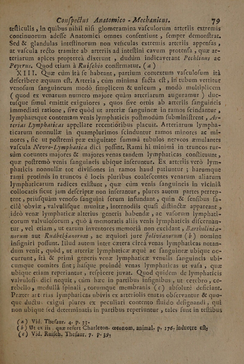 Confpedlus | Agatomico - Mechanieus. 79 tefticulis , in quibus nihil ni(i glomeramina vafculorum arteriis extremis Sed &amp; glandulas inteftinorum non veficulas extremis arteriis appenfas , at vafcula re&amp;to tramite ab arteriis ad inteftini cavum. protenfa , qua at- teriarum apices proptereà dixerunt , dudüm indicaverant Pech/izss ac Peyerus, Quod ctiam à Rasfcbio confirmatur. ( 4 ) | XIII. Quz cüm ità fe habeant, partium contextum vafculofum ità defcribere zquum eft, Arteria , cüm minima facta cft, in tubum vertitur venofum faneuineum modó, fimplicem &amp; unicum , modó multiplicem ( quod ex venarum numero majore quàm arteriarum auguramur ) duc- tuíque fimul emittit exiguiores , quos five ortüs ab arteriis fanguireis immediati ratione , five quód ut arteriz fanguinez in ramos fcindantur , lymphamque contentam venis lymphaticis poftmodüm fubminiftrent , 44;- terias Lympbaticas appellare recentioribus placuit. Arteriarum lympha- ticarum nonnulle in quamplurimos fcinduntur ramos minores ac mi- vafcula NVevro- Lymphbatica dici poffint, Rami hi minimi in truncos rur-. süm coeuntes majores &amp; majores venas tandem lymphaticas conftituunt , quz poftremo venis fanguineis ubique inferuntur. Ex arteriis veró. lym- rami protinüs in truncos é locis pluribus coalefcentes venarum aliarum lymphaticarum radices exiftunt ; qua cüm venis fanguineis in viciniá collocatis ficut jam defériptz non inferantur , plures autem | partes pertep- ciléobviz , valvulifque . munitz , internodiis quafi diftin&amp;tz appareant , corum valvuloforum , quó à memoratis aliis venis lymphaticis difcernan- norum aut Rudbehlianorum , ac €quiori jure 7olivianorum ( b) nomine infigniri poffunt. Illud autem inter cetera circà venas lymphaticas notan- currunt, ità &amp; primi generis venz lymphaticz venuiis fanguineis ubi- cumque comites fint; haíque proindé venas lymphaticas ut vaía , quz ubique etiam reperiantur , refpicere juvat. Quod quidem de lymphaticis valvulofis dici nequit ; cüm hzc in partibus infignibus ,Ut cercbro ,.ce- rebello , medullà fpinali ; eorumque membranis (c) abíoluté deficiant. non ubique fed determinatis in partibus reperiuntur ; tales func in teftibus (4) Vid. Thefaur. 4. p. 37- m | ( ?) Ut ex iis , que refert Charleton. oeconom, animal. p. 176: induegre efte (c) Vid. Ruifch, Yhefaur. 7. P: 32: | !