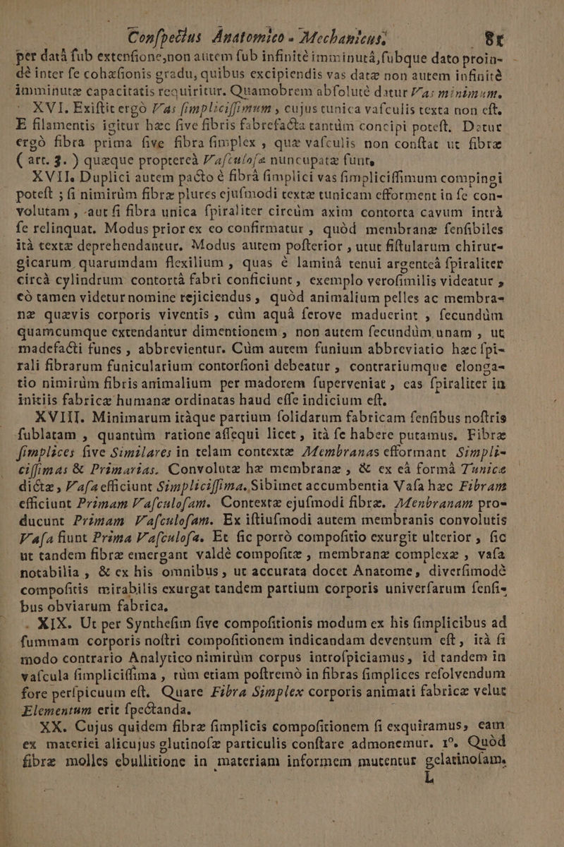 Do dq u- ai^ : Copfpecius. Anatomie - Mechanicus, . 8x per datà fub extenfione;non atitem fub infinité imminutá,fubque dato proin- € inter fe coha(ionis gradu, quibus excipiendis vas datz non autem infinité imminutze capacitatis reauiritur. Quamobrem abfolute datur Za; minimum. XVI. Exiftitergó 7a: fimpliciffumum , cujus tunica vafculis texta non cft. E filamentis igitur hzc five fibris fabrefacta tantüm concipi poteft, Detur ergó fibra prima five fibra fimplex , qua vafculis non conftat ut. fibre ( art. 3. ) quaeque proptereà F'aftulofe nuncupatz funt, | XVII, Duplici autem pacto é fibrà fimplici vas fimpliciffimum compinei b d volutam , -aut fi fibra unica fpiraliter circüm axim contorta cavum intrà fe relinquat. Modus prior ex eo confirmatur , quód membranz fenfibiles ità textz deprehendantur. Modus autem pofterior , utut fiftularum chirur- gicarum quarumdam flexilium , quas é laminà tenui argentcáà fpiraliter circà cylindrum: contortà fabri conficiunt , exemplo verofimilis videatur 5 có tamen videtur nomine rejiciendus , quód animalium pelles ac membra- nz quzvis corporis viventis , cüm aquà ferove maducrint , fecundüm madcfacti funes , abbrevientur. Cüm autem funium abbreviatio hzc fpi- rali fibrarum funicularium contorfioni debeatur ; contrariumque elonga- tio nimirüm fibris animalium per madorem fuperveniat , cas fpiraliter iu initiis fabrice humana ordinatas haud effe indicium eft. XVIII. Minimarum itàque partium folidarum fabricam fen(ibus noftris fimplices five Simzlares in telam contexte. AMembranas cfformant. Simpli- eiffimas &amp; Primarias. Convolutz hz membranzg , &amp; ex eà formá Tunice dictz , afa efficiunt Simpliciffima.Sibimet accumbentia Vafa hec Fibram efficiunt Przmam V afculofam. Contexte ejufmodi fibrz. 7MMenbranam pro- ducunt Primam V'afculofam. Ex iftiufmodi autem membranis convolutis Va[a fiunt Prima Va[culofa. Ec fic porró compofitio exurgit ulterior , fic ut tandem fibre emergant valdé compofitz ; membranz complexe , vafa notabilia , &amp; ex his omnibus , ut accurata docet Anarome, diverfimodé compofitis mirabilis exurgat tandem partium corporis univerfarum fenfi- bus obviarum fabrica, . XIX. Ut per Synthefim five compofitionis modum ex his fimplicibus ad fummam corporis noftri compofitionem indicandam deventum cft, ità fi modo contrario Analytico nimirüm corpus introfpiciamus, id tandem in vaícula fimpliciffima , tüm etiam poftremo in fibras (implices refolvendum fore perfpicuum eft, Quare Fibra Simplex corporis animati fabrice velut Elementum erit fpcétanda. | | | ] ji XX. Cujus quidem fibra fimplicis compofitionem fi exquiramus, eam ex materiei alicujus glutinofz particulis conftare admonemur. 1?. Quod fibrz molles ebullitione in materiam informem mutentur gratos