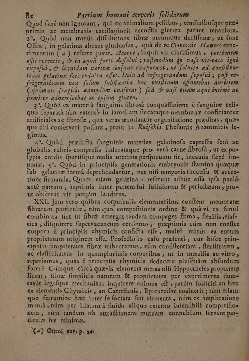 | £^ -— ez | UPartium. bumani corporis folidarum —— | Quod fané non ignorant , qui ex animalium pellibus j cendinibufque pres primis ac membranis cartilagineis excoótis glutina parant tenaciora. 2?*. Quód non minus diffolutione fibrz utcumque duriffimz , ut funt Offex , in gelatinas abeaat glutinofas , quà de re Cloptonzs. Hawers expe rimentum ( 4 ) referre juvat. Zcceep? , inquit vir clariffimus ; port onem. offis recentis , &amp; in aqua forti diffolui 5 po(modum $n. vafe vitreato. igno expofui , c liquidam pariem cou(que evaporavs , nt. folutio ad eonfi(ten- Ham gelatina fere vedutla effet. Dein ad vefrigerandum fepofui 5 poft ve- frigerationem non folum [ub]lamia bac priflinam affumebar duritiem ( quamvis fragilis admodum evaferat ) fed. cb vafi eriam aque intimé ac fivmiser adbarefcebat ac. ipfum. gluten, | 3^. Quód ex materiá fanguinis fibrosà conquaffatione é fanguine reli- quo feparatà tm extensá in lamellam ficcataque membranz conficiantur artificiales ac fibrofz , qux veras emulantur organifatione przditas , quz» que diu confervari poffunt ; prout in. Ruzfebzz Thefauris Anatomicis le- imus. .4*. Quód przdi&amp;a fanguinis materies gelatinofa expreffis feró ac - olobulis rubris compreffa indurataque pro: verà carne fibroíi , ut ex po- lypis cordis fpuriifque molis uterinis perfpicuum fit , incautis fzpé ime ponat. $?, Quód. in principiis generationis embryonis ftamina quaqua fub egelatinz formá deprehendantur ,. nec nifi temporis fucceflu. &amp; accre« tione firmanda. Quam etiam gelatina n. referunt. adhüc offa ipfa pauló anté partum , inprimis inter partem. fui folidiorem &amp; perioftzum , pro- eut oblervat vir jamjàm laudatus. XXI. Jàm veró quibus corpufculis elementaribus confítent memorate fibrarum particule , tiim quo compofitionis ordine. &amp; quà vi, ex fimul combinata fint ut fibre emergat tandem compages firma , flexilis ,elaf- tica , difquirere fupervacaneum cenfemus, przprimis cüm non conftet €orpora &amp; principiis chymicis conficta effe, multó minüs ea eorum proprietatum originem effe. Profectó in. cafu prazfeati , cur hifce prin- cippiis proptietaies fibre tribueremus, cüm confiftentiam , flexilitatem 5 ac clafficitatem. in quamplurimis corporibus ; ut in metallis ac vitto y- reperiamus , quas € principiis chymicis deducere plufquàm abfurdum fore? Cümque circà quzvis elementa meras nifi Hyppothefes proponere liceat , fibre (implicis naturam &amp; proprietates per experimenta. dum- taxàt legeíque mechanieas inquirere animus eft ; parüm folliciti an hzc ex elementis Chymicis , an Cartefianis , Epicureiíve coaluerit ; tüm etiam: quo ferrumine hzc inter fe fociata fint eleinenta , nüm ex implicatione mituà,nüm per illatam à fluido aliquo externo infen(íibili compreffio» nem , nü:n tandem. ob auraciionem; mutuam «connubium fervent pare - ticule hz minima. j (^) Oftcol. novo p. 26i