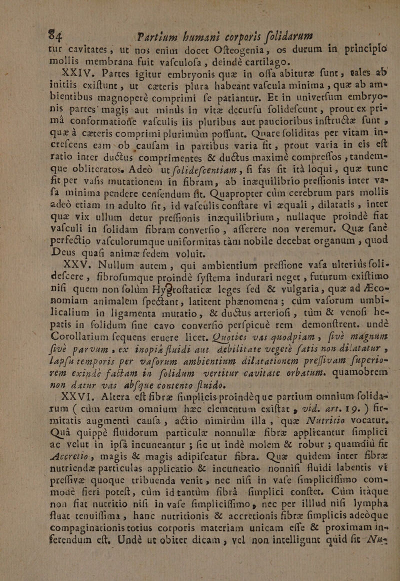 tur cavitates ; ut nos enim docet Ofteogenia, os durum in principio mollis membrana fuit vafculofa , deindé cartilago. : | XXIV. Partes igitur embryonis quz in offa abitur funt; tales ab initiis exiftunt , ut cxteris plura habeant vafcula minima ; quz ab am- bientibus magnoperé comprimi fe patiantur. Et in univerfum embryo- nis partes' magis aut minis in vitz decuríu folidefcunt , prout ex pri« mà conformatioüe vaículis iis pluribus aut paucioribus inftru&amp;z funt ; quzà ceteris comprimi plurimüm poffunt. Quare foliditas per vitam in- crefcens ean ob .caufam in partibus varia fit, prout varia in eis eft ratio inter ductus comprimentes &amp; ductus maxime compreflos ,tandem- que obliteratos. Adeó ut folidefcentiam , fi fas fit ità loqui, quz tunc fit pet vafis mutationem in fibram, ab inzquilibrio preffionis inter. va- . fa minima pendere cenfendum fit. Quapropter cim cerebrum pars mollis adcó etiam 1n adulto fit, id vafculis conftare vi equali ; dilatatis ; inter que vix ullum detur preffionis inzquilibrium, nullaque proindé fiat vafculi in folidam fibram converfio , afferere non veremur. Quz fané | perfectio vafculorumque uniformitas càni nobile decebat organum ; quod Deus qua animz fedem voluit. XXV. Nullum autem , qui ambientium preffione vafa ulteridsfoli- defcere , fibrofumque proindé fyftema indureri neget ; futurum exiftimo nifi quem non folüm Hygroftatica leges fed &amp; vulgatia, quz ad 7Eco- nomiam animalem fpeótant, latitent phenomena ; cüm vaforum umbi- licalium in ligamenta mutatio, &amp; du&amp;tus arteriofi , tüm &amp; venofi he- patis in. folidum fine cavo converíio perfpicué rem demonf(trent.. undé Corollatium fequens eruere licet. Quoties vas quodpiam , [và magnum five parvum s ex inopia fluidi aut debilitate vegett fatis nom. dilatatur , lapfu tesiporis per. vaforum. ambientium. dilatationem. preffivam. fuperzo- vem exinde fatlam in folidum. vertitur cavitate orbatum. quamobrem. non datur vas ab(que contento fluido. fatal XXVI. Altera eft fibra funplicis proindeque partium omnium folida- rum ( cüm earum omnium hzc elementum exiítat 5 vid. art. 19. ) fic- mitatis augmenti caufa, actio nimirüm illa , que V«trzzo vocatur. Quà quippé fluidorum particule nonnulle fibre applicantur fimplici ac velut in ipíà incuneantur ; fic ut indé molem &amp; robur ; quamdiü fic JAccretio, magis &amp; magis adipifcatur fibra. Quz quidem inter fibre nutriendz particulas applicatio &amp; incuneatio nonnifi fluidi labentis vi | preffive quoque tribuenda venit ; nec nifi in vafe fimpliciffimo com- modé fieri poteft, cüm idtantüm fibrà fimplici conftet. Cüm itaque non fiat nuttitio nifi in vafe fimpliciíffimo , nec per illlud nifi. lympha flaat tenuiffima ; hanc nutritionis &amp; accretionis fibre fimplicis adeóque compaginationistotius corporis materiam unicam eífe &amp; proximam in« ferendum eft, Undé ut obiter dicam ; vel non intelligunt. quid fit ZVa-