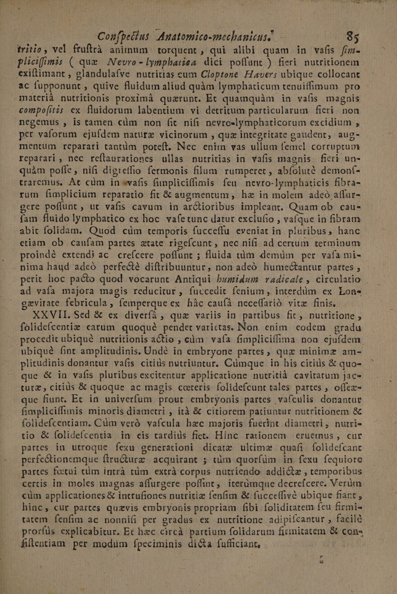 Confpeclus. Auatomico-mechanitus] 85 titio, vel ftuftrà animum. torquent , qui alibi quam in vafis fim. plicifumis ( que. Nevro- Iympbariea. dici poffunt ) fieri nutritionem exiftimant , glandulafve nutritias cum Cloptone Havers ubique collocant ac fupponunt , quive fluidum aliud quàm lymphaticum tenuiffimum pro materià nutritionis proximà quzrunt. Et quamquàm in va(is magnis compo[itis ex fluidorum labentium vi detritum particularum fieri non negemus , is tamen cüm non fit nifi nevroslymphaticorum excidium , per vaforum ejufdem nature vicinorum , quz integritate gaudent, aug- mentum reparari tantüm poteft, Nec enim vas ullum femel corruptum reparari , nec reflaurationes ullas nutritias in vafis magnis ficri un- quàm poffe, nifi digreffio fermonis filum. rumperet , abíoluté demon(- traremus, At cüm inwafis funpliciffimis feu nevro-lymphaticis fibra- rum fimplicium reparatio fit &amp; augmentunr, ha in molem adeó affur- gere poffunt , ut vafis cavum in arCtioribus impleant, Quam ob. cau- - fam fluido lympbatico ex boc va(etunc datut exclufio , vafque in fibram abit folidam, Quod cüm temporis fucceffu eveniat in. pluribus, hanc etiam ob caufam partes atate rigeícunt, nec nifi ad certum terminum proindé extendi ac. crefcere poflunt ; fluida tüm demüm per vafa mi-- nima haud adeó perfecté diflribuuntur, non adeó humeGtantur. pattes , perit hoc pacto quod vocarunt Antiqui bumidum radiczle , circulatio . ad vafa majora magis reducitur, fuccedit fenium , interdum ex Lone. gzvirate. febricula, femperque ex hàc caufà nece(farió vitz finis. XXVII. Sed &amp; ex diveríà , qua variis in partibus fic, nutritione ; folidefcentiz catum. quoqué pendet varictas. Non. enim. codem | gradu procedit ubiqué nutritionis actio ; càüm' vafa fimpliciffima noa ejufdem. ubiqué fint amplitudinis. Undé in embryone partes, quz minimz am- plitudinis donantur va(is citius nutriuntur. Cumque in his citius &amp; quo- que &amp; in vafis pluribus excitentur applicatione nutritià cavitatum jac- tutz, citius &amp; quoque ac magis coeteris folidefcunt tales partes ;. oífez- que fiunt, Ec in univerfum prout embryonis partes vafculis donantue fimpliciffimis minoris diametri , ità &amp; citiorem patiuntur nutritionem &amp; folidefcentiam. Cum veró vafcula hzc majoris fuerint diametri, nutri» tio &amp; (olidefcentia in eis tardids fiet. Hinc rationem eruernus , cur partes in utroque fexu gencrationi dicatz ultimz quafi. folidefcant perfectionemque ftrudturz acquirant ; tüm quorfüm in. fexu fequiore partes fostui tüm intrà tüm extrà corpus nutriendo: addicte , temporibus certis in. moles inagnas affurgere poffint, iterümque decrefcere. Verüm cüm applicationes &amp; intrufiones nutritize fenfim &amp; fucceffivé ubique fiant ; hinc, cur partes quzvis embryonis propriam fibi foliditatem feu firmi- tatem fenfim ac nonnifi per gradus ex nutritione adipifcantur , facilé prorfüs explicabitur. Et hzc circà partium folidarum firmitatem &amp; con- filentiam per modim fpeciminis di&amp;a fufficiant, &amp;