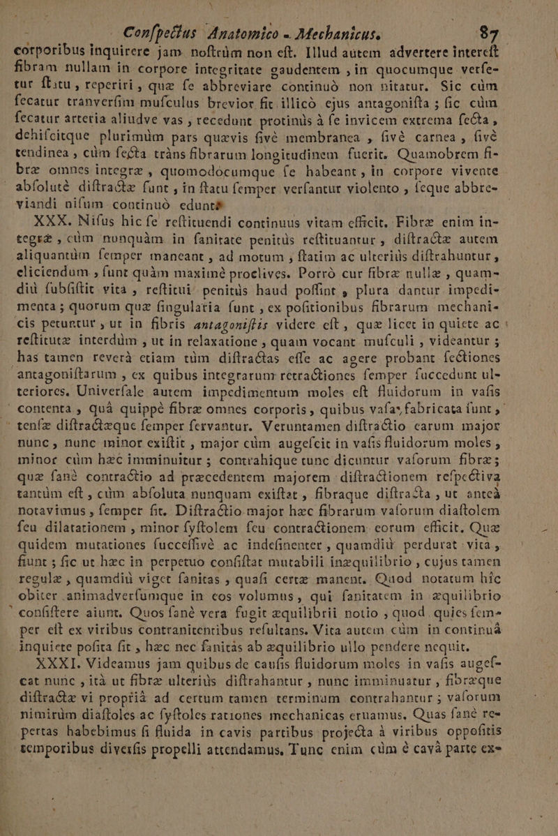 A dA Confpetius Ad natomico - Mechanicus. $7 | corporibus inquirere jam. noftrüm non eft. Illud autem advertere intercít fibram nullam in corpore integritate gaudentem , in quocumque verfe- tur. fLitu , reperiri , quz fe abbreviare continuó non nitatur. Sic cüm fecatur. tranver(im mufculus brevior fit. illicó ejus antagoniíta ; ic. cüm fecatur artetia aliudve vas , recedunt. protinus à fe invicem extrema fecta, dehifcitque plurimüm pars quaevis fivé membranca , fivé carnea , fivé tendinea , ciim fecta tràns fibrarum longitudinem fuerit, Quamobrem fi- brz omnes integra , quomodocumque fe habeant, in corpore vivente abfoluté diftra&amp;tz funt , in ftatu femper. verfantur violento ; feque abbre- viandi nifum continuó edunt£ | XXX. Nifus hicfe reftituendi continuus vitam efficit, Fibre enim in- tegr? , cum nunquàm in fanirate penitds re(tituantur , diftractz autem cliciendum ; funt quàm maximé proclives. Porró cur fibrz nulle , quam- diu fubfiftit vita , reftitui^ penitüs haud poffint , plura dantur impedi- menta ; quorum quz fingulatia funt ; ex pofitionibus fibrarum mechani- retitutz. interdüm , ut ín relaxatione ; quam vocant. mufculi , videantur 5 antagoniftarum , ex quibus integrarunr retra&amp;tiones femper. fuccedunt ul- teriores, Univerfale autem impedimentum moles eft fluidorum in vafis Á nunc, nunc minor exiftit , major cüm augefícit in vafis fluidorum moles , minor cüm hzc imminuitur ; contrahique tunc dicuntur. vaforum fibrz quz fan? contraclio ad praecedentem majorem ; diflraCtionem refpcctiva tantüm eft , cim abfoluta nunquam exiftat , fibraque diftrazta , ut anteà notavimus , femper fit. Diftra&amp;tio major hec fibrarum vaforum diaftolem feu dilatationem , minor fyftolem fcu. contractionem: eorum efficit. Quae quidem mutationes fucceffivé ac indefinenter , quamdiu perdurat | vita , fiunt ; fic ut hzc in perpetuo confiftat mutabili inzquilibrio , cujus tamen regule , quamdiu viget fanitas ; quafi certe manent. Qaod. notatum híc obiter animadverfumque in eos volumus, qui fanitatem in zquilibrio confiftere aiunt. Quos fané vera fugit zquilibrii notio ; quod quies fem- per elt ex viribus contranitentibus refultans. Vita autem cüm in contipuá XXXI. Videamus jam quibus de caufis luidorum moles in vafis augef- cat nunc , ità ut fibre ulterius diftrahantur , nunc imminuatur , fiprzque diftra&amp;tz vi proptià ad certum tamen terminum | contrahantur ; vaforum nimirüm diaftoles ac fyftoles rationes. mechanicas eruamus, Quas fané re» pertas habebimus fi fluida in cavis partibus projecta à viribus oppofitis