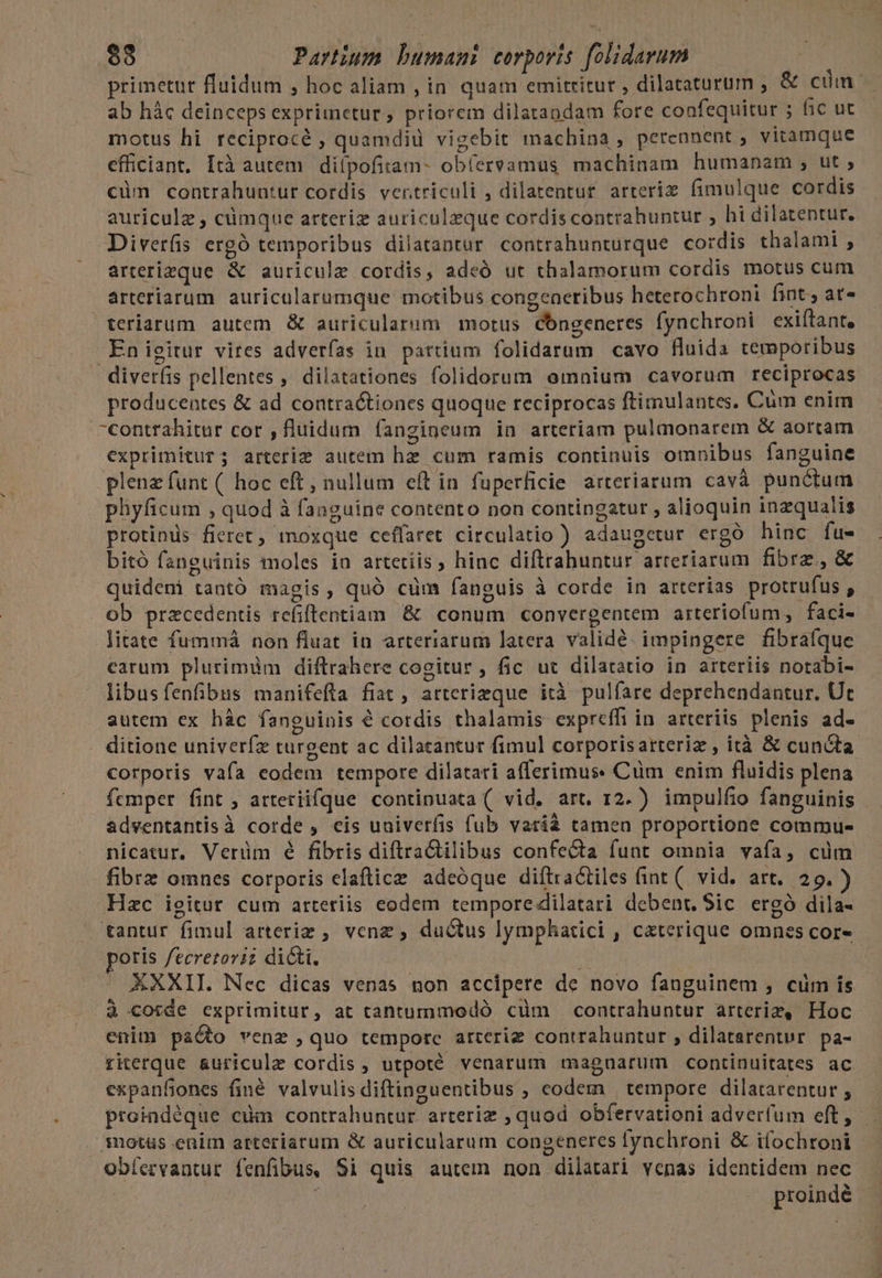 primetur fluidum , hoc aliam , in quam emittitur , dilataturum , &amp; cum: ab hác deinceps exprimetur , priorem dilatandam fore confequitur ; fic ut motus hi reciprocé , quamdiu vigebit machina, perennent ; vitamque efficiant, Ità autem diípofitam- ob(ervamus machinam humanam , ut ; cüm contrahuntur cordis ventriculi , dilarentur arteriz. fimulque cordis auriculz , cümque arteriz auriculzque cordis contrahuntur ; hi dilatentur. Diverfis ergó temporibus dilatantur contrahunturque cordis thalami , arterizque &amp; auricule cordis, adeó ut thalamorum cordis motus cum arteriarum. auricularumque motibus congeneribus heterochroni fint. at» teriarum autem &amp; auricularum motus Congeneres fynchroni exiftant, .Enigitur vires adverfas in patrium folidarum cavo fluida temporibus diverfis pellentes ,' dilatationes folidorum omnium cavorum reciprocas producentes &amp; ad contractiones quoque reciprocas ftimulantes. Cum enim contrahitur cor , fluidum fangineum in arteriam pulmonarem &amp; aorcam exprimitur; arterie autem hz cum ramis continuis omnibus fanguine plenz funt ( hoc eft, nullum eít in fuperficie arteriarum cavà punctum phyficum , quod à fanguine contento non contingatur , alioquin inzqualis protinüs fieret, moxque ceffaret circulatio ) adaugetur ergó hinc fu- bitó fanguinis moles in artetiis , hinc diftrahuntur arreriarum fibrz,&amp; quideni tantó magis, quó cüm fanguis à corde in arterias protrufus , ob przcedentis refiftentiam &amp; conum convergentem arteriofum, faci- litate fummá non fluat in arteriarum latera validé. impingere fibrafque carum plurimüm diftrahere cogitur , fic ut dilatatio in arteriis notabi- libusfenfibus manifefta fiat , arterizque ità pulfare deprehendantur. Ut autem ex hác fanguinis 6 cordis thalamis expreffi in arteriis plenis ad- ditione univerfz turgent ac dilacantur fimul corporisarteriz , ità &amp; cuncta corporis vafa eodem tempore dilatati aflerimus: Cüm enim fluidis plena fcmper fint; arteriifque continuata ( vid. art. 12. ) impulfio fanguinis — adventantisà corde , eis uuiverfis fub varià tamen proportione commu- nicatur, Verüm é fibris diftractilibus confecta funt omnia vafa, cüm fibrz omnes corporis elaflice adeóque diftractiles (int (. vid. art. 29.) Hzc igitur cum arteriis eodem tempore dilatari debent, Sic ergó dila- tantur fimul arteriz , venz , du&amp;us lymphatici , ceterique omnes cor- poris fecretovi? di&amp;i. XXXII. Nec dicas venas non accipere de novo fanguinem , cüm is à corde exprimitur, at tantummodó cüm contrahuntur arteriz, Hoc enim paÓto venz ,quo tempore arterig contrahuntur , dilatarenter pa- riterque &amp;uricule cordis , utpoté venarum magnarum continuitates ac expanfiones finé valvulis diftinguentibus ; codem tempore dilatarentur , proindéque cum contrahuntur arteriz ; quod obfervationi adverfum eft, . .Snotüs enim arteriarum &amp; auricularum congeneres fynchroni &amp; ifochroni obíervantur fenfibus, Si quis autem non dilatari venas identidem nec | proindé
