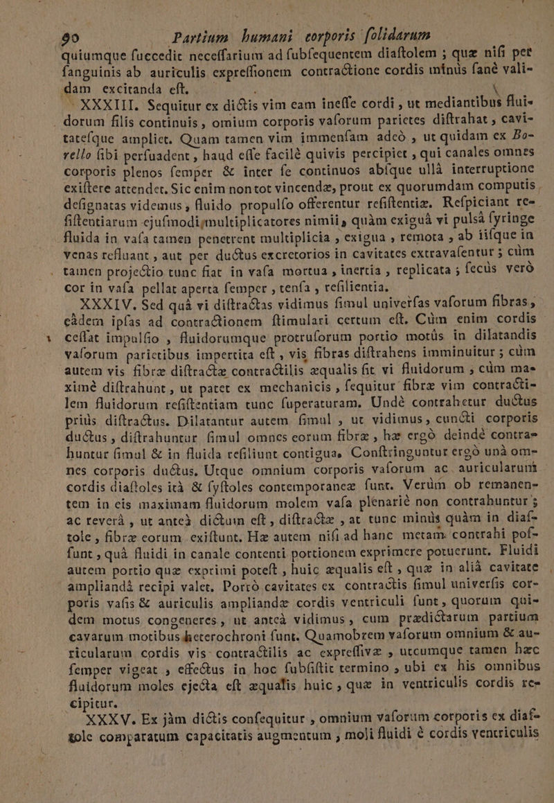 quiumque fuccedit neceffarium ad fubfequentem diaftolem ; quz nifi per fanguinis ab. auriculis expreffionem contractione cordis mínis fané vali- dam excitanda eft. — Yt E - XXXIII. Sequitur ex di&amp;is vim eam ine(fe cordi , ut mediantibus flui- . dorum filis continuis , omium corporis vaforum parietes diftrahat ; cavi- tatefque ampliet. Quam tamen vim immeníam adcó , ut quidam ex Bo- vello fibi perfuadent , haud effe facilà quivis percipiet , qui canales omnes corporis plenos femper &amp; inter fe continuos abíque ullà interruptione exiftere attendet. Sic enim nontot vincendz, prout ex quorumdam computis . defignatas videmus , fluido propulío offerentur refiftentiz. Refpiciant re». fiftentiarum ejufmodi multiplicatores nimii, quàm exiguá vi pulsá fyringe . fluida in vafa tamen penetrent multiplicia , exigua , remota ; ab iifque in venas refluant ; aut per. ductus excretorios in cavitates extrava(íentur 5 cüm tainen proje&amp;tio tunc fiat in vafa mortua , inertia , replicata ; fecüs veró cor in vafa pellat aperta femper , tenfa , refilientia. | XXXIV. Sed qaàá vi diftractas vidimus fimul univetfas vaforum fibras, càdern ipfas ad contractionem ftimulari certum eft. Cüm enim cordis - ceílat impulfio , fluidorumque protruforum portio motüs in dilatandis vaforum parictibus impertita eft , vis fibras diftrahens imminuitur ; cim autem vis fibra diftractae contractilis equalis fit vi fluidorum ; cüm mas ximé diftrahunt , ut patet ex mechanicis , fequitur fibrz vim contracti- lem fluidorum refiftentiam tunc fuperaturam. Undé contrahetur ductus priis diftra&amp;us. Dilatantur autem. fimul , ut. vidimus, cuncti corporis ductus , diftrahuntur. fimul omncs eorum fibrz , he cergó deindé contra- huntur fimul &amp; in fluida refiliunt contigua Conftringuntut ergó unà om- nes corporis ductus, Utque omnium corporis vaforum ac. auricularunt - cordis diaftoles ità &amp; fyftoles contemporanez funt. Verüm ob remanen- tem in eis maximam fluidorum molem vaía plenarié non contrahuntur ;- aC reverà , ut anteà. dictum eft , diftraG , at tunc minds quàm in. diaf- tole , fibrz eorum exiftunt. Hz autem ni(i ad hanc. metam. contrahi pof- funt , quà fluidi in canale contenti portionem exprimere potuerunt, Fluidi autem portio quz exprimi poteft , huic zqualis eft , qua in alià cavitate ampliandi recipi valet, Porró cavitates ex. contractis fimul univerfis cor- poris vafis &amp; auriculis amplianda cordis ventriculi funt, quorum qui- dem motus congeneres, ut antcà vidimus , cum predictarum partium cavarum motibus leterochroni funt. Quamobrem vaforum omnium &amp; au- ricularum cordis vis: contractilis ac expreffive , utcumque tamen hac femper vigeat , effe&amp;tus in hoc fubfiftit termino ; ubi ex his omnibus flaidorum moles ejecta eft equalis huic, quz in ventriculis cordis rece Cipitur. | | XXXV. Ex jàm diis confequitur , omnium vaforum corporis ex diaf- &amp;ole comparatum capacitatis augmentum ; moli fluidi € cordis venuriculis