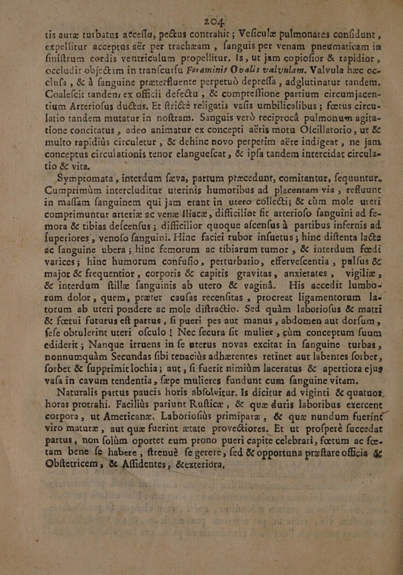 EU dc SOLEO expellitur acceptus a&r per trachzam , fanguis per venam. pneumativam in finitum cerdis ventriculum propellitur, 1s, ut jam copiofior & rapidior , occludit objectim in tranícutfu Foraminit Qvalis valuulam. Valvula hzc oc- clufa , & à fanguine preterfluente perpetuó depreffa , adglutinatur tandem. Coaleícit tanden, ex officii defe&u , & compreflione partium circumjacen- tium Arteriofus ductus. Et firi&? religatis vafis umbilicalibus ; foetus circu- latio tandem mutatur in noftram. Sanguis veró reciprocá pulmonum agita- tione concitatus , adeo animatur ex concepti acris motu Olcillatorio , ut & multo rapidis circuletur , 8& dehinc novo perperim aére indigeat , ne jam. conceptus circulationis tenor elanguefcat , & ipfa tandem intercidat circula- tio & vita, ipn ij duca: ! .Symptomata , intetdum fzva, partum praecedunt, comitantur, fequuntur, Cumprimüm intercluditur uterinis humoribus ad. placentam via , refluunt in maffam fanguinem qui jam erant in utero Colle; & cüm mole wreri comprimuntur arteriz ac ven Iliacz , difficilior fit arteriofo fanguini ad fe- mora & tibias defcenfus ; difficilior quoque afcenfus à partibus infernis ad. lupetiores , venofo fanguini. Hiac faciei rubor infuetus; hinc diftenta lacte. ac fanguine ubera; hinc femorum ac tibiarum tumor , & interdum foedi varices; hinc humorum confufio, perturbatio, effervefcentia , palfus &c major & frequentior, corporis && capitis gravitas, anxietates , vigiliz , & interdum ftille fanguinis ab utero & vaginà. His accedit lumbo- rüm dolor, quem, prxter cauías recenfitas , procreat ligamentorum las. torum ab uteri pondere ac mole diftra&io. Sed quàm laboriofus & matri & foetui futurus eft partus , fi pueri. pes aut. manus , abdomen aut dorfum, fcfe obtulerint uteri ofculo ! Nec fecura fit. mulier , cm conceptum fuum ediderit ; Nanque irruens in fe uterus novas excitat in fanguine turbas, nonnumquàm Secundas fibi tenaciis adhaerentes. retinet aut labentes foibet, forbet & fupprimitlochia; aut , fi fuerit nimiüm laceratus & apertiora ejug vafa in cavum tendentia , fzpe mulieres fundunt cum fanguine vitam. Naturalis partus paucis horis abfolvitur. Is dicitur ad viginti & quatuor, horas protrahi. Faciliüs pariunt Ruftice , & quz duris laboribus exercent. viro maturz , aut quz fucrint etate. prove&tiores. Et ut. profperé fuccedat partus , non folàm oportet eum prono pueri capite celebrari, foetum ac foe- tam bene fe habere , ftrenu&. fe gerere, fed & opportana praftare officia & Obftetricem , & Affidentes , &exterióra, - | y