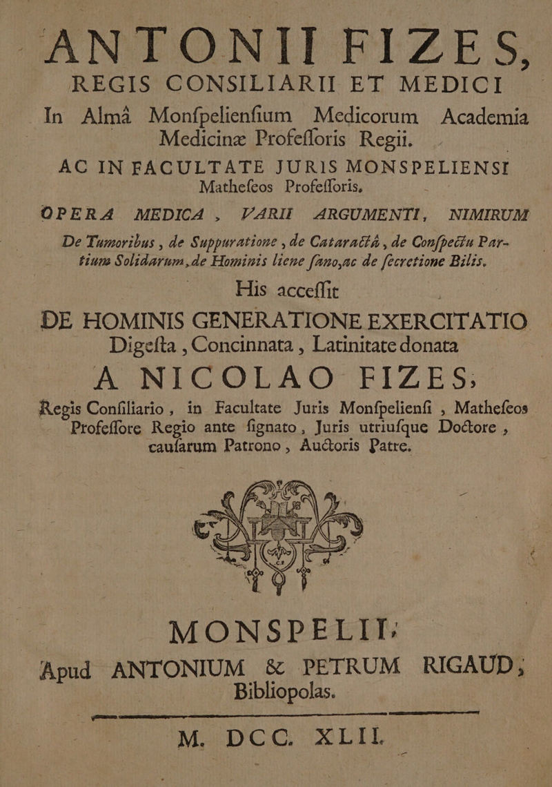 ANTONII FIZE S, REGIS CONSILIARII ET MEDICI .In Almà Monfpelienfium — Medicorum — Academia Medicinz Profefloris Regii. AC IN FACULTATE JURIS MONSPELIENSI Mathefeos Profeíloris, OPERA MEDICA , VARII ARGUMENTI, | NIMIRUM De Tumoribus , de Suppuratione , de Cataracth , de Confpecíu Par- — tium Solidarum,de Hominis liene fano,nc de feeretione Bilis. His acceffit DE HOMINIS GENERATIONE EXERCITATIO Digefta , Concinnata , Latinitate donata A NICOLAO FIZES Regis Confíiliario , in Facultate Juris Monfpelienfi , Mathefeos - Profeffore Regio ante fignato, Juris utriufque Doctore , um Patrono , Auctoris Patre. MONSPELII: Ad ANTONIUM &amp; PETRUM RIGAUD; à Bibliopolas.