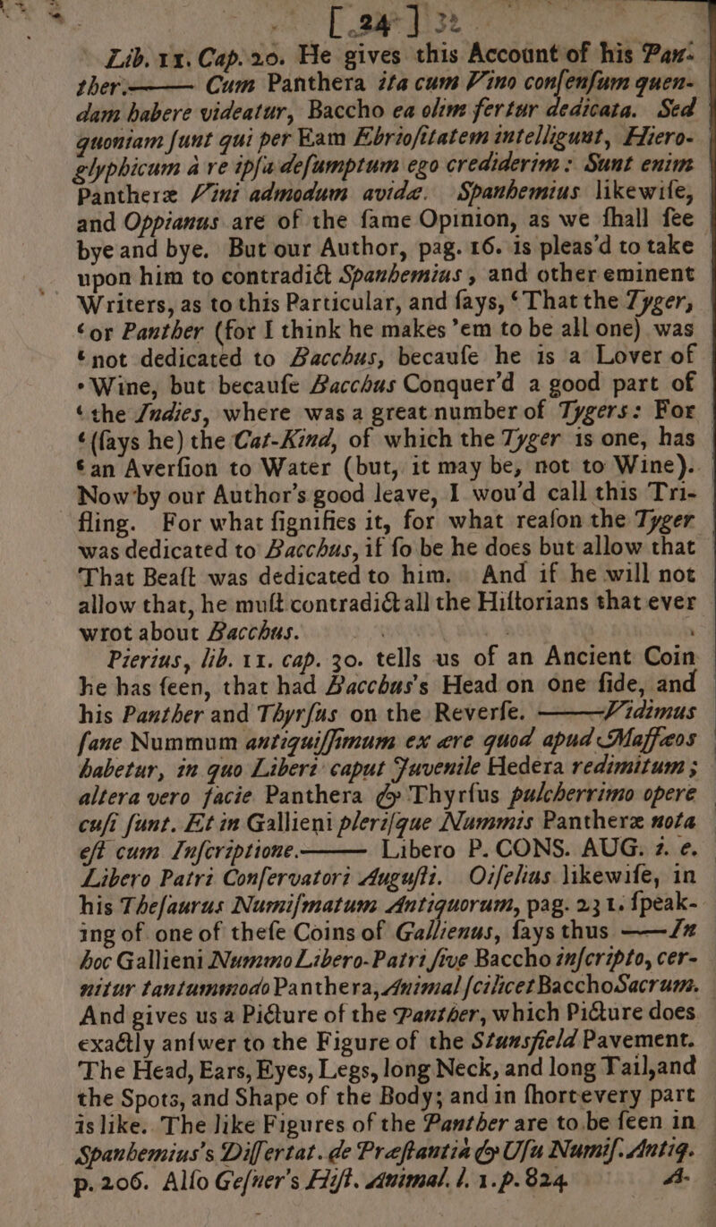 . . xs ee We ‘os bk3 ee ther.——— Cum Panthera ifa cum Vino shi guen- dam habere videatur, Baccho ea olim fertur de guoniam funt qui per Kam Ebriofttatem intelliguat, Fiero- elyphicum a ve ipfadefumptum ego crediderim : Sunt enim Panthere Vini admodum avida. Spanhemius likewile, and Oppianus are of the fame Opinion, as we fhall fee ‘or Panther (for I think he makes ’em to be all one) was © not dedicated to Bacchus, becaufe he is a Lover of *Wine, but becaufe Bacchus Conquer’d a good part of fling. For what fignifies it, for what reafon the Tyger was dedicated to’ Bacchus, if fo be he does but allow that That Beaft was dedicated to him. And if he will not allow that, he muft contradi all the Hiftorians that ever wrot about Bacchus. | he has feen, that had Bacchus’s Head on one fide, an his Panther and Thyrfus on the Reverfe. ———Vidimus fane Nummum antiguiffimum ex are quod apud Maffaos cufi funt. Et im Gallieni pleri[gue Nummis Panthere nota eft cum L[nfcriptione. Libero Patri Confervatori Augufti. Oifelius likewife, in ing of one of thefe Coins of Gallienus, fays thus ——/# hoc Gallieni Num«mo Libero-Patri five Baccho infcripto, cer- And gives us a Picture of the Panther, which Picture does exa@ly anfwer to the Figure of the Stansfield Pavement. The Head, Ears, Eyes, Legs, long Neck, and long Tail,and the Spots, and Shape of the Body; and in fhortevery part p.206. Allo Ge/uer’s Hy. uimal. l, 1.p.824. A.