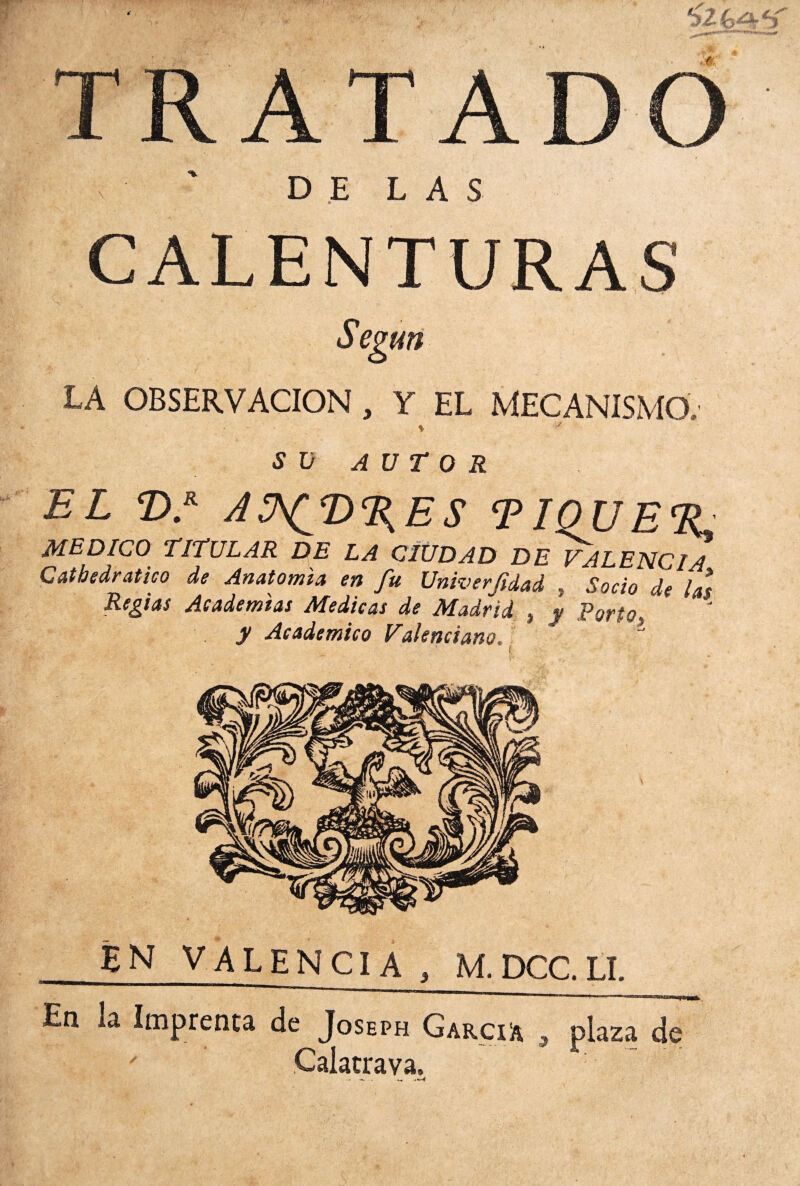 tyUi±cí TRATADO x ' DELAS CALENTURAS Según LA OBSERVACION, Y EL MECANISMO. % SU AUTOR EL ©.* ASfT%ES TIQUETE MEDICO TITULAR DE LA CIUDAD DE VALENCIA Gathedratico de Anatomía en fu Univerfdad , Socio de las Regias Academias Medicas de Madrid } y Poríot y Académico Valenciano, 4 En la Imprenta de Joseph García , plaza de Calatrava, ■ - - . ^