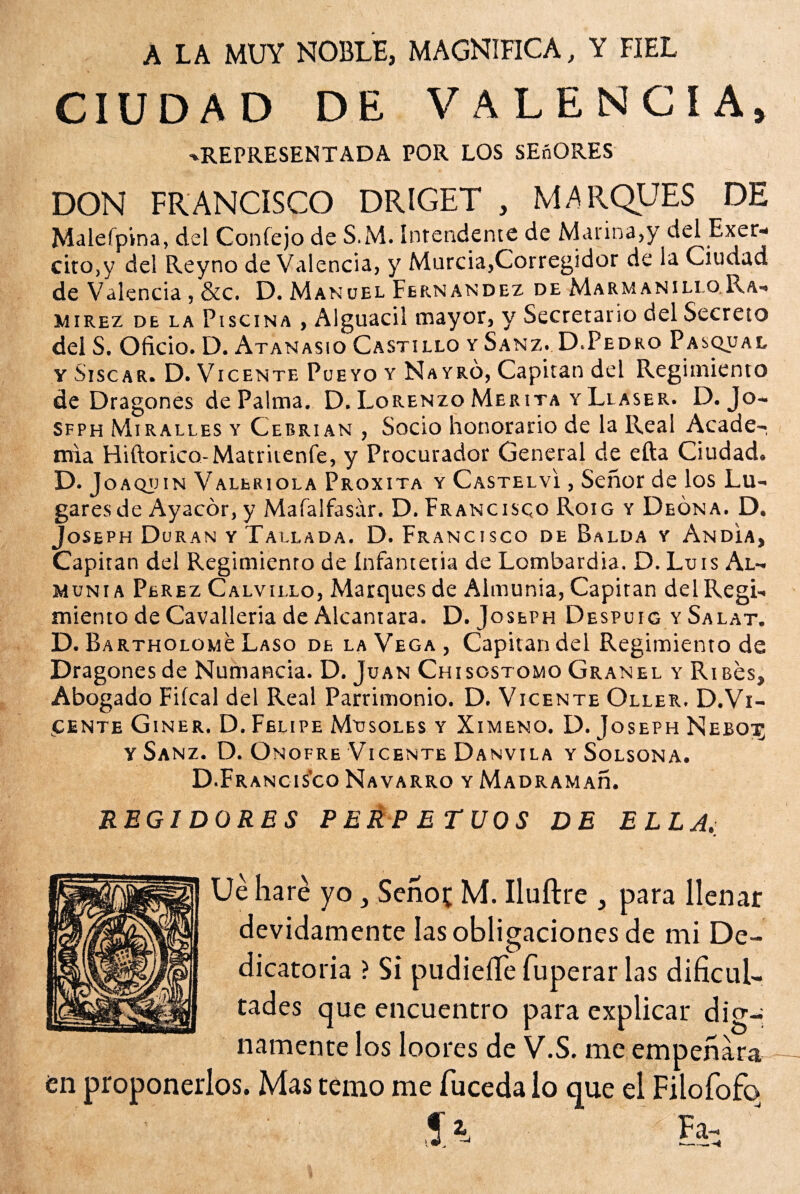 ALA MUY NOBLE, MAGNIFICA, Y FIEL CIUDAD DE VALENCIA, -REPRESENTADA POR LOS SEñORES DON FRANCISCO DRIGET , MARQUES DE Malefpina, del Coníejo de S.M. Intendente de Marina,y del Exer- cito,y del Reyno de Valencia, y Murcia,Corregidor de la Ciudad de Valencia , &c. D. Manuel Fernandez de Marmanillo.Ra¬ mírez de la Piscina , Alguacil mayor, y Secretario del Secreto del S. Oficio. D. Atanasio Castillo y Sanz. D.Pedro Pasqual y Sise a r. D. Vicente Pueyo y Nayro, Capitán del Regimiento de Dragones de Palma. D. Lorenzo Merita y Llaser. D. Jo- sfph Mi ralles y Cebrian , Socio honorario de la Real Acade¬ mia Hiftonco-Matriienfe, y Procurador General de efta Ciudad. D. Joaquín Valeriola Proxita y Castelví , Señor de los Lu¬ gares de Ayacór, y Mafalfasar. D. Francisco Roig y Deona. D. Joseph Duran y Tallada. D. Francisco de Balda y Andia, Capiran del Regimienro de Infantetia de Lombardia. D. Luis Al- munia Perez Calvillo, Marques de Almunia, Capiran delRegi- miento de Cavalleria de Alcántara. D. Joseph Despuig y Salat. D. BARTHOLOMe Laso de la Vega, Capitán del Regimiento de Dragones de Numancia. D. Juan Chisostomo Granel y RiBes, Abogado Fiícal del Real Parrimonio. D. Vicente Oller. D.Vi- ucente Giner. D. Felipe Masóles y Ximeno. D. Joseph Neboi; y Sanz. D. Onofre Vicente Danvila y Solsona. D.Francis’co Navarro y Madramad. REGIDORES PERPETUOS DE ELLA, Ué haré yo, Señot M. Iluítre , para llenar devidamente las obligaciones de mi De¬ dicatoria ? Si pudieíTe fuperar las dificul¬ tades que encuentro para explicar dig¬ namente los loores de V.S. me empeñara en proponerlos. Mas temo me fuceda lo que el Filofofo^ Si &