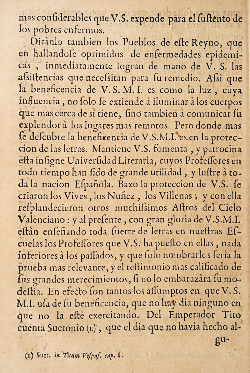 mas confiderables que V.S. expende para el fuftento de los pobres enfermos. Diranlo también los Pueblos de efte Reyno, que en hallandofe oprimidos de enfermedades epidémi¬ cas , inmediatamente logran de mano de V. S. las aísiftencias que necefsitan para fu remedio. Aísi que la beneficencia de V.S.M.I. es como la luz, cuya influencia, no folo fe extiende á iluminar a los cuerpos que mas cerca de si tiene, finó también a comunicar fu éxplendora ios lugares mas remotos. Pero donde mas íe defcub re la beneficencia de V.S.M.I/es.en la protec¬ ción de las letras. Mantiene V.S. fomenta , y patrocina efta infigne Univerfidad Literaria, cuyos Profeífores en todo tiempo han fido de grande utilidad , y luftre a to¬ da la nación Efpanola. Baxo la protección de V.S. fe criaron los Vives, los Nunez , los Villenas; y con ella refplandecieron otros muchifsimos Aftros del Cielo .Valenciano : y al prefente , con gran gloria de V.S.M.I. eftán enhenando toda fuerte de letras en nueftras Ef- cuelas los Profeífores que V.S. ha puerto en ellas , nada inferiores á los paíTados, y que folo nombrarlos feria la prueba mas relevante, y el teftimonio mas calificado de fus grandes merecimientos, fi no lo embarazara fu mo- \ C> dertia. En efeólo fon tantos los aífumptos en que V. S. M.I. uía de fu beneficencia, que no hay dia ninguno en qüe no la cité exercitando. Del Emperador Tito cuenta Suetonio (e) , que el dia que no havia hecho al¬ ga- ' ,• * • -* t \ > • * (e) Suct. in Titutn Vefpaf. cap» 8.