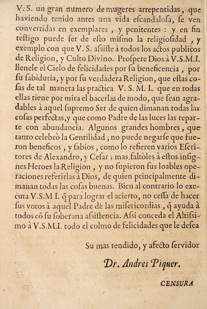 <- K , , - V. S. un gran numero de mu'gcres arrepentidas, que naviendo tenido antes una vida efcandaloía, íe ven convertidas en exemplares , y penitentes : y en fin teíligo puede íer de eíto mifmo la religiofidad ,. y exémplo con que V. S. afsifte a todos los adiós públicos de Religión, y Cuitó Divino. Profpere Dios á V.S.M.I. llenele eí Cielo de Felicidades por Fu beneficencia ,. por íu fabiduria, y por Fu verdadera Religión, que ellas co¬ fas de tal manera las pradtica V. S. M. I. que en todas ellas tiene por mira el hacerlas de modo, que fean agra¬ dables a aquel Fupremo Ser de quien dimanan todas las cofas perfectas,y que como Padre de las luces las repar¬ te con abundancia. Algunos grandes hombres, que tanto celebro la Gentilidad, no puede negar fe que fue¬ ron benéficos, y Fabios, como lo refieren varios Eícri- tores de Alexandro, y Ceíar ^ mas faltóles a eílos i nilg¬ ües Heroes la Religión , y no fupieron fus loables ope¬ raciones referirlas á Dios, de quien principalmente di¬ manan todas las cofis buenas. Bien al contrario lo exe- cuta V.S.M.I. q para lograr el acierto, no ceífa de hacer fus votos a aquel Padre dé las mifericordias, q ayuda a. todos co fu fobeíana afsiítencia. Afsi conceda el Altifsi- mo a V.S.M.I, todo el colmo de felicidades que le defea ' Su mas rendido, y afeólo fervidor i 4- . - k v ^ \ • , • ' . ' ‘ v¡ • / * *Dr. Andrés Tiquer. ,¿. - ■ - - • CENSURA