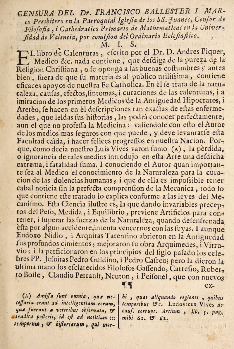 V CENSURA DEL Dr. FRANCISCO BALLESfER I MAR- co presbítero en la Parroquial Iglefia de los SS. Juanes, Cenfor de Filo[ojia , i Catbedrático Primario de Matbematicas en la Univer-r, Jidad de Valencia, por comijion del Ordinario Eclejlajtico. M. I. S. L libro de Calenturas, efcrito por el Dr. D. Andrés Piquer, l. , Medico &c. nada contiene , que defdiga de la pureza dp la Religión Chriftiana , o fe oponga a las buenas coftumbres 5' antes bien, fuera de que íu materia es al publico utilifsima, contiene eficaces apoyos de nueftra Fe Cathoíica. En el fe trata de la natu¬ raleza, caufas, efe£tos,fintomas, i curaciones de las calenturas, i a imitación de los primeros Médicos de la Antigüedad Hipócrates, i Aretéo, fe hacen en el defcripciones tan exactas de eftas enferme¬ dades , que leídas fus hiftoriás , las podrá conocer perfe&amente, aun el que no profeíTa la Medicina : valiéndole con efto el Autor dejos medios mas feguroscon que puede , y deve levanrarfe efta Facultad calda, i hacer felices progreflos en nueftra Nación. Por¬ que, como decía nueftro Luis Vives varón fumo (a) , la perdida, o ignorancia de tales medios introdujo en efta Arte una defdicha extrema, i fatalidad fuma. I conociendo el Autor quan importan¬ te fea al Medico el conocimiento de la Naturaleza para la cura¬ ción de las dolencias humanas # i que de ella es impofsible tener cabal noticia fin la perfefta comprenfion de la Mecánica , todo lo que contiene efte tratado lo explica conforme a las leyes del Mei caniímo. Efta Ciencia iluftre es, la que dando invariables precepi tos del Pelo, Medida, i Equilibrio, previene Artificios para con-. tener, i imperar las fuerzas de la Naturaleza, quando deíenfrenada efta por algún accidente,intenta vencernos con las luyas. 1 aunque Eudoxo Nidio , i Arquitas Tarentino abrieron en la Antigüedad fus profundos cimientos; mejoraron fu obra Arquimcdes, i Vitru- vio; i la perficionaron en los principios del ligio pafado los cele¬ bres PP. jefuitas Pedro Guldino, i Pedro Cafreoj pero la dieron la ultima mano los efclarccidos Filofofos Caliendo, Cartefio, Rober¬ to Boile , Claudio Perrault, Neuton , i Peiíonel, que con nuevos ííf ex- (a) Amifft fttnt omnia, quet tic- j bi , quas aliquando regiones , quilas ccffaria erant ad intelligentiam eorum, temporibus (S'c. Ludovicus Vives de qu£ fuerant 4 veteribus obfervata, & cauf, corrupt, Artium , ¡ib, ¡, pag, , tradita pofieris, id eft ad notitiam ::: mibi 61. temperar» , biflor ¡arutn, %u¡ mor-