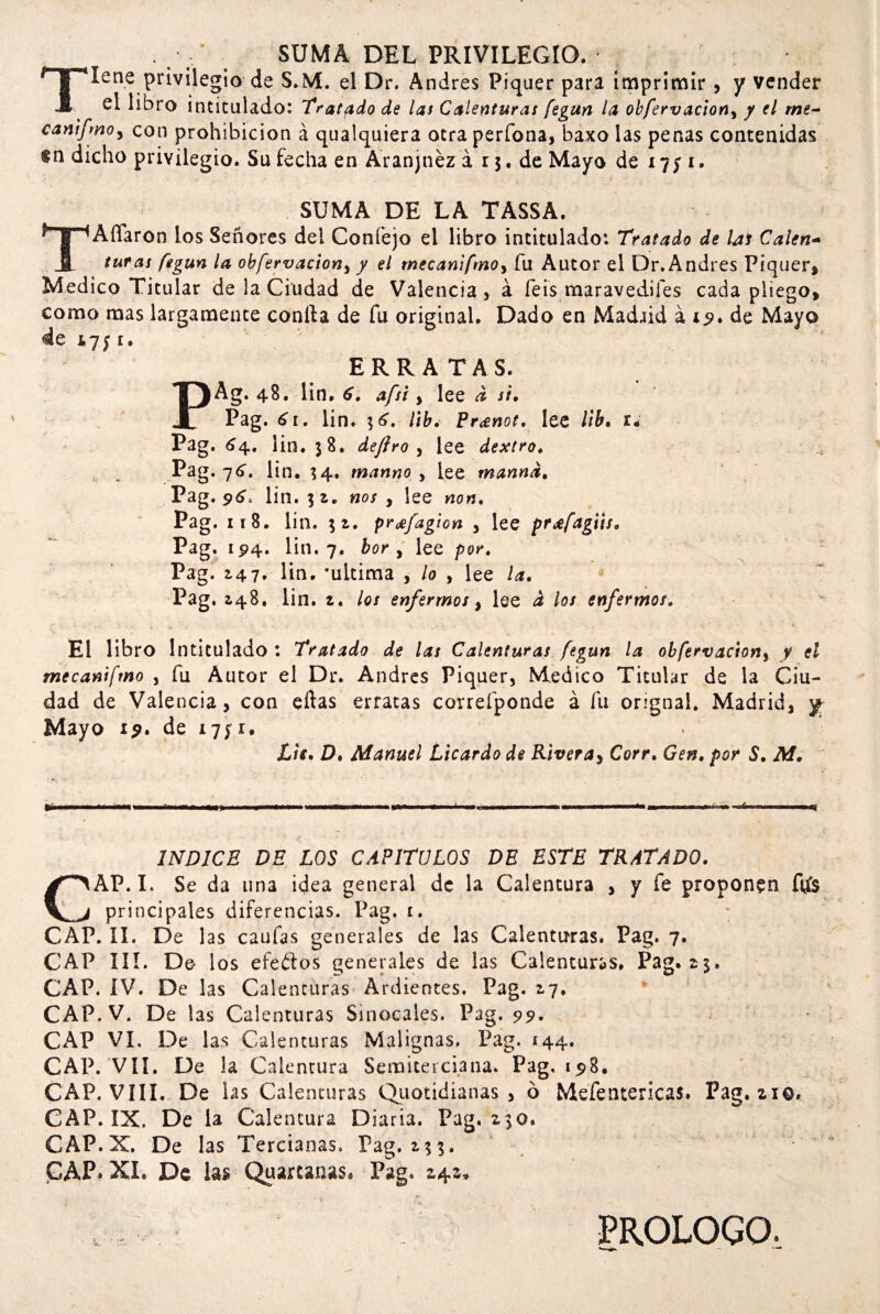 . / SUMA DEL PRIVILEGIO. Tiene privilegio de S.M. el Dr. Andrés Piquer para imprimir , y vender el libro intitulado: Tratado de las Calenturas fegun la obfervaciony y el me- cantfmoy con prohibición á qualquiera otraperfona, baxo las penas contenidas dicho privilegio. Su fecha en Aranjnéz á 13. de Mayo de 17; 1. SUMA DE LA TASSA. TAffaron los Señores del Coníejo el libro intitulado: Tratado de las Calen- turas fegun la obfervacion, / el mecaniftnoy fu Autor el Dr. Andrés Piquer, Medico Titular de la Ciudad de Valencia , á feis maravedifes cada pliego, como mas largamente conrta de fu original. Dado en Madaid á 19, de Mayo de *7;1. ERRATAS. PAg. 48. lin. 6, afsi y lee d si, Pag. 61, lin. lib. Pranot, lee lib, 1* Pag. 64. lin. 38. de Jiro y lee dextro. .pag. 76. lin. 34. manno , lee manad. Pag. 96. lin. nos , lee non, Pag. 118. lin. 31. prafagion , lee prafagits, Pag. 194. lin. 7. bor y lee por, Pag. 2,47. lin. ‘ultima , lo , lee la, Pag. ¿48. lin. i, los enfermos y lee d los enfermos. El libro Intitulado : Tratado de las Calenturas fegun la obfervaciony y el mecanifmo , fu Autor el Dr. Andrés Piquer, Medico Titular de la Ciu¬ dad de Valencia, con ellas erratas correfponde á fu orignal. Madrid, yj- Mayo 19, de 1751. Lie. D. Manuel Licardo de Riveras Corr. Gen. por S. M, A INDICE DE LOS CAPITULOS DE ESTE TRATADO. CAP. I. Se da una idea general de la Calentara , y fe proponen ftfs principales diferencias. Pag. t. CAP. II. De 1 as caufas generales de las Calenturas. Pag. 7. CAP III. De los efeflos generales de las Calenturas. Pag. 2$. CAP. IV. De las Calenturas Ardientes. Pag. 17. CAP.V. De las Calenturas Sinocales. Pag. 99, CAP VI. De las Calenturas Malignas, Pag. 144. CAP. VII. De la Calentura Semita ciana. Pag, i$8. CAP. VIII. De las Calenturas Quotidianas , ó Mefentericas. Pag. zio, CAP. IX. De la Calentura Diaria. Pag. z3o. CAP. X. De las Tercianas, Pag. 133. PAP* XI. De las Quarcanas. Pag. 2,4*? t PROLOGO,