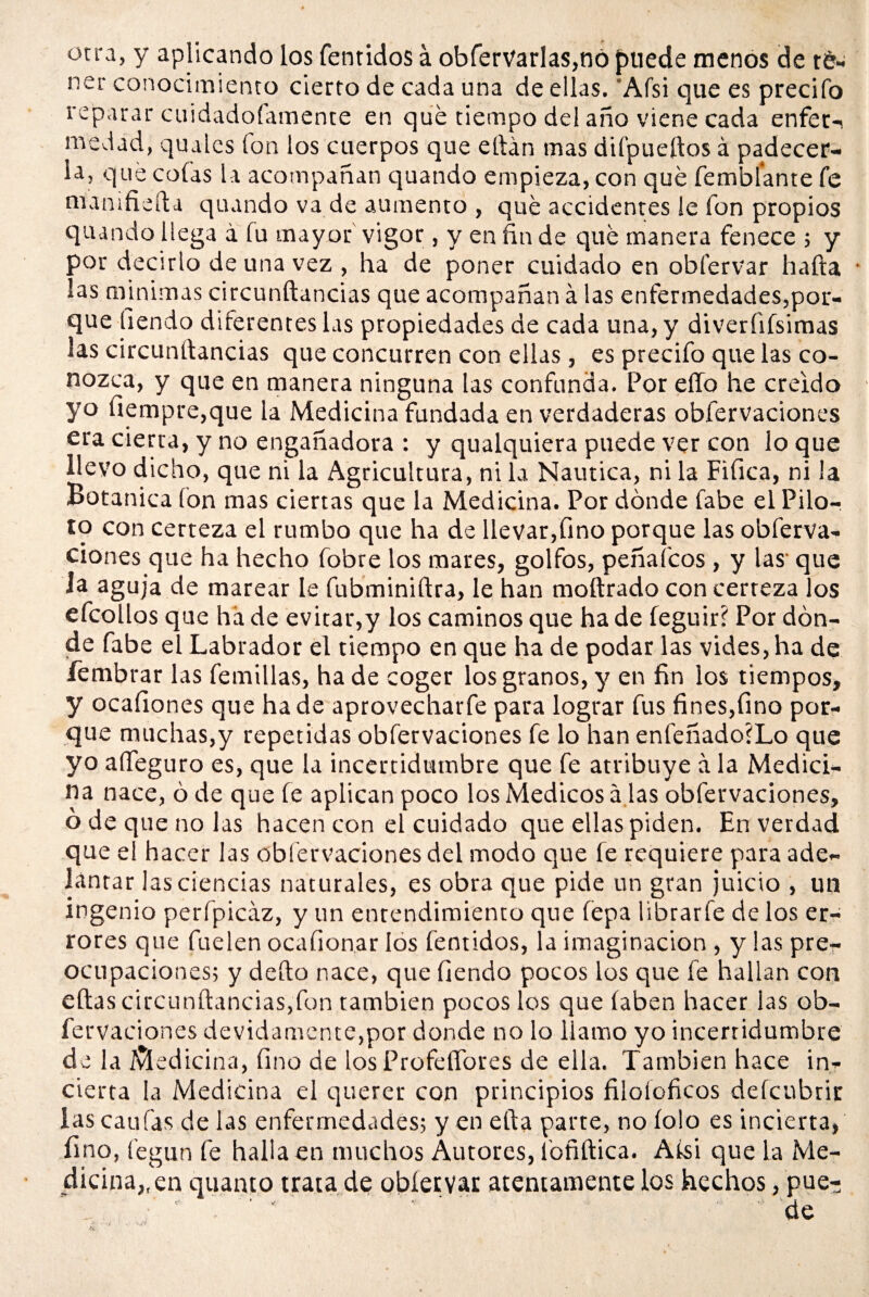 otra, y aplicando los fentidos á obferVarlas,nó puede menos de r&» ner conocimiento cierto de cada una de ellas. Afsi que es precifo reparar cuidadofamente en que tiempo del año viene cada enfet-i medad, quales fon los cuerpos que eftán mas difpueftos á padecer¬ la, que colas la acompañan quando empieza, con qué Temblante Te mamfieíla quando va de aumento , qué accidentes le Ton propios quando llega a Tu mayor vigor, y en fin de qué manera fenece ; y por decirlo de una vez , ha de poner cuidado en obl'ervar hafta • ías minimas circunftancias que acompañan á las enfermedades,por¬ que Tiendo diferentes las propiedades de cada una, y diverfifsimas las circunftancias que concurren con ellas, es precifo que las co¬ nozca, y que en manera ninguna las confunda. Por effo he creído yo üempre,que la Medicina fundada en verdaderas obfervaciones era cierta, y no engañadora : y qualquiera puede ver con lo que llevo dicho, que ni la Agricultura, ni la Náutica, ni la Fifica, ni la Botánica (on mas ciertas que la Medicina. Por dónde fabe el Pilo¬ to con certeza el rumbo que ha de llevar,fino porque las obferva¬ ciones que ha hecho fobre los mares, golfos, peñafcos, y las' que la aguja de marear le fubminiftra, le han moftrado con certeza los efcollos que ha de evitar,y los caminos que ha de feguir? Por dón¬ de fabe el Labrador el tiempo en que ha de podar las vides, ha de fembrar las Ternillas, ha de coger los granos, y en fin ¡os tiempos, y ocaíiones que hade aprovecharfe para lograr fus fines,fino por¬ que muchas,y repetidas obfervaciones fe lo han enfeñadoiLo que yo affeguro es, que la incertidumbre que fe atribuye a la Medici¬ na nace, ó de que fe aplican poco los Médicos a las obfervaciones, ó de que no las hacen con el cuidado que ellas piden. En verdad que el hacer las obfervaciones del modo que fe requiere para ade¬ lantar las ciencias naturales, es obra que pide un gran juicio , un ingenio perípicáz, y un entendimiento que íepa librarfe délos er¬ rores que fuelen ocafionar los fentidos, la imaginación , y las pre¬ ocupaciones; y deíto nace, que Tiendo pocos los que fe hallan con eftas circunftancias,fon también pocos los que Taben hacer las ob¬ fervaciones devidamente,por donde no lo llamo yo incertidumbre de la Medicina, fino de los Profeífores de ella. También hace in¬ cierta la Medicina el querer con principios filoloficos defcubrir iascaufas de las enfermedades; y en ella parte, no Tolo es incierta, fino, fegun fe halla en muchos Autores, loñftica. Afsi que la Me¬ dicina,, en quanto trata de obíervar atentamente los hechos, pue-