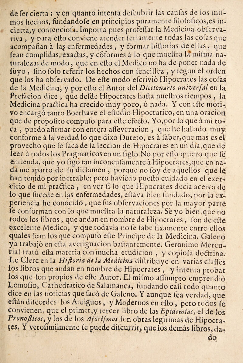 mos hechos, fundandofe en principios puramente filofoñcos,es in¬ cierta,y contencioí'a. Importa pues profeflfar la Medicina obferva- tiva , y para efto conviene atender feriamente todas las cofas que acompañan a la¿ enfermedades , y formar hiftorias de ellas, que fean cumplidas, exaótas, y cSfortnes á lo que mueftra la' miíma na¬ turaleza; de modo, que en efto el Medico no ha de poner nada de fuyo , fino folo referir los hechos con lencilléz , y íegun el orden que los ha obfervado. De efte modo efcrivió Hipócrates las cofas de la Medicina, y por efto el Autor del Diccionario univerfal en la Prefación dice , que defde Hipócrates halla nueftros tiempos , la Medicina pra&ica ha crecido muy poco, ó nada. Y con efte moti-4 Vo encargó tanto Boerhave el eftudio Hipocratico, en una oraciott que de propofito compufo para efte efeólo. Yo,por lo que á mi to¬ ca , puedo afirmar con entera alfevcracion , que he hallado muy. conforme á la verdad lo que dixo Dureto, es á faber,que mas es el provecho que fe faca de la lección de Hipócrates en un di a, que de leer a todos los Pragmáticos en un ligio.No por elfo quiero que fe entienda, que yo ligó tan inconcufamente á Hipócrates,que en na¬ da me aparro de fu diclamen , porque no foy de aquellos que le han tenido por inerrable; pero haviédo puefto cuidado en el exer- cicio de mi praótica , en ver íi lo que Hipócrates decía acerca de lo que fucede en las enfermedades, eftava bien fundado, por la ex¬ periencia he conocido , que fus obfervaciones por la mayor parte fe conforman con lo que mueftra la naturaleza. Se yo bien,que no todos los libros, que andan en nombre de Hipócrates, fon de efte excelente Medico, y que todavía no fe labe fixamente entre ellos quales fean los que compulo efte Principe de la Medicina. Galeno ya trabajó en ella averiguación baftantcmente. Gerónimo Mercu¬ rial trató ella materia con mucha erudición , y copiofa doóhina. Le Cierc en la Hiftoria déla Medicina diftribuye en varias clafíes los libros que andan en nombre de Hipócrates , y intenta probar los que ion propios de efte Autor. El mifmo aífumpto emprendió Lemofio, Gathedratico de Salamanca, fundando cali todo quanto dice en las noticias que faca de Galeno. Y aunque fea verdad, que eftán difcordes ios Antiguos, y Modernos en efto, pero todos fe convienen, que el primer,y tercer libro de las Epidemias, el de los Pronofticos, y los de los Aforifmos ion obras legitimas de Hipócra¬ tes. Y verofimilatente fe puede dilcurrir, que los demás libios, da¬ do