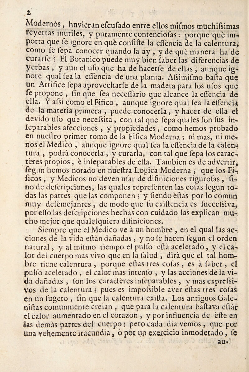 1 Modernos, hirvieran efcufado entre ellos mifmos tnuchirsimas reyertas inútiles, y puramente contenciofas: porque qué im¬ porta que fe ignore en qué confiíle la eífencia de la calentura, como fe fepa conocer quando la ay , y de qué.manera ha de curarfe í El Botánico puede muy bien faber las diferencias de yerbas, y aun el ufo que ha de hacerfe de ellas , aunque ig¬ nore qual fea la eífencia de una planta. Afsimifmo baila que un Artífice fepa aprovecharfe de la madera para los ufos que fe propone , fin que fea neceífario que alcance la eífencia de ella. Y afsi como el Fifico , aunque ignore qual fea la eífencia de la materia primera , puede conocerla, y hacer de ella el devido ufo que necefsita, con tal que fepaquales fon fus in- feparables afecciones , y propiedades , como hemos probado en nueítro primer tomo de la Fifica Moderna ; ni mas, ni me¬ nos el Medico , aunque ignore qual fea la eífencia de la calen-* tura , podrá conocerla , y curarla, con ral que fepa loscarac- téres propios , é iníeparables de ella. También es de advertir,' fegun hemos notado en nueítra Lógica Moderna , que los Fi-. fíeos, y Médicos no deven ufar de difiniciones rigurofas , fi-, no de defcripciones, las quales reprefenten las colas fegun to¬ das las partes que las componen ; y fiendo éílas por lo común muy defemejanres, de modo que fu exiílencia es fuccefsiva, poreíío las defcripciones hechas con cuidado las explican mu¬ cho mejor que qualefquiera difiniciones. Siempre que el Medico ve á un hombre , en el qual las ac-* ciones de la vida eílán dañadas, y noíe hacen fegun el orden natural, y al miímo tiempo el pulió cita acelerado, y el ca¬ lor del cuerpo mas vivo que en la falud , dirá que el tal hom¬ bre tiene calentura , porque eftas tres cofas , es á faber , el pulfo acelerado , el calor mas intenío , y las acciones déla vi¬ da dañadas , fon los caracteres iníeparables , y mas exprcfsi- vos de la calentura ; pues es impoísible aver ellas tres colas en un fugeto , fin que la calentura exilia. Los antiguos Gale- niftas comunmente creían , que para la calentura baílava eítár el calor aumentado en el corazón , y por influencia de éíle en las demás partes del cuerpo; pero cada dia vemos, que por una vehemente iracundia, ó por up exercicio inmoderado, fe