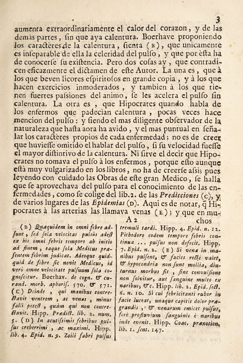 aumcnra extraordinariamente el calor del corazón, y de las demas partes, fin que aya calentura. Boerhave proponiendo ios caraderes.de la calentura, Tienta ( b ), que únicamente es infeparable de ella la celeridad del pulfo , y que por efta ha de conocerle fu exiftencia. Pero dos cofas ay , que contradi¬ cen eficazmente el dictamen de efte Autor. La una es, que á los que beven licores efpiritofos en grande copia , y á los que hacen exercicios inmoderados , y también á los que tie¬ nen fuertes pafsiones del animo, fe les acelera el pulfo fin calentura. La otra es , que Hipócrates quando habla de los enfermos que padecian calentura , pocas veces hace mención del pullo : y fiendoel mas diligente obfervador de la, naturaleza que halla aora ha ávido , y el mas puntual en feña-: lar los caracteres propios de cada enfermedad; no es de creer; que huviefte omitido el hablar del pulfo, fi fu velocidad fuelle el mayor diftintivo de la calentura. Ni firve el decir que Hipo-, crates no tomava el pulfo á los enfermos , porque cito aunque eftá muy vulgarizado en los libros, no ha de creerle afsi; pues leyendo con cuidado las Obras de efte gran Medico, fe halla que fe aprovechava del pulfo para el conocimiento de las en¬ fermedades , como fe colige del lib.2. de las Predicciones (c), y de varios lugares de las Epidemias (d). Aqui es de notar, q Hi*, pocrates á las arterias las llamava venas (e); y que en mu-; A 2 chos ( B ) Qucequidem in omni febre ad- funt , fed fola velociias pulsús adeft ex bis omni febris tempore ab initto ad finem y taque fola Medicus pr¿- ftntem febrim judicat. Adeoque quid- quid de febre fie novit Medicusy id vero omne velocitate pulfuum fola co- gnofeitur. Boerhav. de cogn. er cu¬ rando morb. apborif J70, 13* SI1* ( C ) Deinde , qui manibus contre- tfavit venírem y ac venas y minus fallí pote/i y qudm qui non contre- íiav\t% Hipp. Pr¿diB. lib. z, num, S» (d) In acutífsimis febribus pul- fus creberrimi y ac maximi» Hipp. ¿ib» 4* Epid» n.p» Zoili fabri pulfus tremuli tardi. Hipp. 4. Epid. «.12, Pithodoro eodem tempore febris con- tinua ... pulfus non defecit. Hipp. 7» Epid. n» z, ( E ) Si ven^e in .ma- nibus pulfent, facies retlé valet, & bypocondria non funt molliay diu- turnus morbus fit y fne convuljiong non foivitury aut fanguine multo ex naribusy VTc. Hipp, lib. 2. Epid. fe^. 6, n. 10. cui febricitante rubor in facie luceaty unaque capitis dolor pr<£- grandis y* venarum emicet pulfus% feré profluvíum fanguinis e nartbus inde evenit. Hipp. Coac. prxmüon* lib» 1» fent* 147.