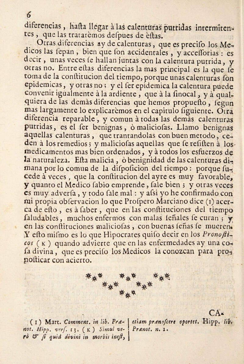 diferencias, harta llegar a las calenturas purrielas intermiten¬ tes , que las trataremos defpues de éftas. Otras diferencias ay de calenturas, que es precifo los Mé¬ dicos las lepan , bien que fon accidentales, y accelTorias: es decir, unas veces fe hallan juntas con la calentura pútrida, y otras no. Entre eftas diferencias la mas principal es la que fe toma de la conftitucion del tiempo, porque unas calenturas fon epidémicas, y otras no; y el fer epidémica la calentura puede convenir igualmente á la ardiente , que á la finocal, y á qual- tjuieradelas demás diferencias que hemos propuefto, íegun mas largamente lo explicaremos en el capitulo figuiente. Otra diferencia reparable , y común á todas las demás calenturas pútridas, es el fer benignas, ó maliciofas. Llamo benignas aquellas calenturas, que tramándolas con buen método, ce¬ den á losremedios ; y maliciofas aquellas que ferefiften á los- medicamentos mas bien ordenados, y á todos los esfuerzos de la naturaleza. Efta malicia , ó benignidad de las calenturas di¬ mana por lo común de la difpoíicion del tiempo ; porque fu-; cede á veces , que la conftitucion del ay re es muy favorable, y quanto el Medico fabio emprende, fale bien ; y otras veces es muy adverfa, y todo fale mal: y afsi yo he confirmado con mi propia obfervacion lo que Profpero Marciano dice (i) acer¬ ca de efto , es á faber , que en las conftituciones del tiempo faludables, muchos enfermos con malas íeñales fe curan 5 y en las conftituciones maliciofas , con buenas leñas fe mueren* ¡Y efto mifmo es lo que Hipócrates quifo decir en los Prono jil¬ eas ( k ) quando advierte que en las enfermedades ay una co-« fa divina, que es precifo los Médicos la conozcan para prq-j ¡nofticar con acierto. (1) Mart. Comment. ¡n !¡b. Pr¿- I etiam prmnofctrt oportet, Hipp. iih, rsot. Hipp. verf, r$. ( k ) Simul ve- Pnenot. n. i» fá fi quid divini in morbis ineji) j