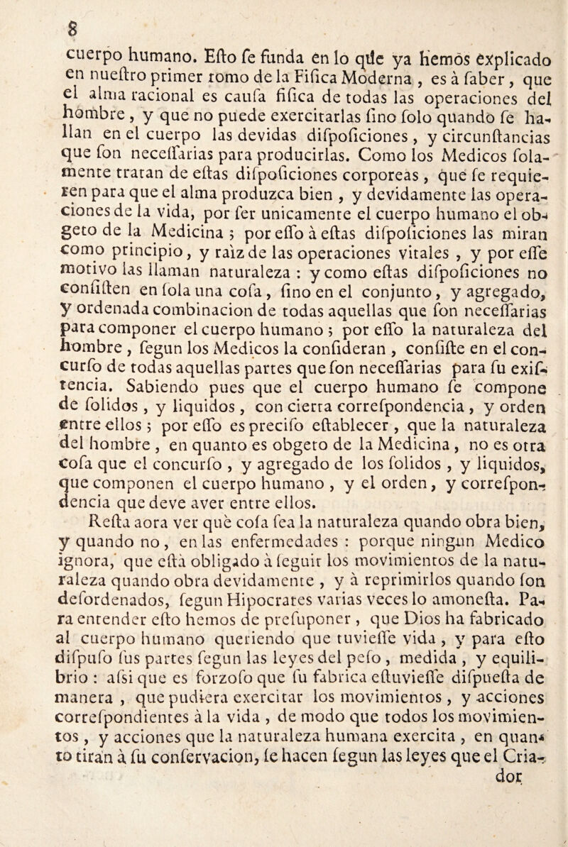 cuerpo humano. Efto fe funda en lo qüe ya Hemos explicado en nueítro primer romo de la Fiíica Moderna , es á faber, que el alma racional es caula fiíica de todas las operaciones del hombre , y que no puede exercitarlas fino folo quando fe ha¬ llan en el cuerpo las devidas difpoficiones > y circunftancias que fon neceífarias para producirlas. Como los Médicos finia¬ mente tratan de eítas difpoficiones corpóreas, que fe requie¬ ren para que el alma produzca bien , y devidamente las opera¬ ciones de la vida, por fer únicamente el cuerpo humano el ob-i geto de la Medicina; por ello á eítas difpoficiones las miran como principio, y raíz de las operaciones vitales , y por elfe motivo las llaman naturaleza: y como eítas difpoficiones no confiíten eníolauna cofa, fino en el conjunto, y agregado, y ordenada combinación de todas aquellas que fon neceífarias para componer el cuerpo humano ; por elfo la naturaleza del hombre, fegun los Médicos la confirieran , coníiíte en el con- curfo de todas aquellas partes que fon neceífarias para fu exif- tencia. Sabiendo pues que el cuerpo humano fe compone de folidos, y liquidos, con cierta correfpondencia, y orden entre ellos; poreífo esprecifo eítablecer , que la naturaleza del hombre, en quanto es obgeto de la Medicina , no es otra Cofa que el concurfo , y agregado de los folidos , y liquidos, que componen el cuerpo humano , y el orden, y correfpon¬ dencia que deve aver entre ellos. Reíta aora ver qué cofa fea la naturaleza quando obra bien, y quando no , en las enfermedades : porque ningún Medico ignora,' que eítá obligado a íeguir los movimientos de la natu¬ raleza quando obra devidamente , y a reprimirlos quando Ion defordenados, fegun Hipócrates varias veces lo amoneíta. Pa¬ ra entender efto hemos de prefuponer, que Dios ha fabricado al cuerpo humano queriendo que tuvieífe vida , y para efto difpufo fus partes fegun las leyes del pefo , medida , y equili¬ brio : aísi que es forzofo que fu fabrica e(tuvieífe difpuefta de manera , que pudiera exercitar los movimientos, y acciones correfpondientes á la vida , de modo que todos los movimien¬ tos , y acciones que la naturaleza humana exercira , en quan* to tiran a fu conférvacion, íe hacen fegun las leyes que el Cria¬ dor j l