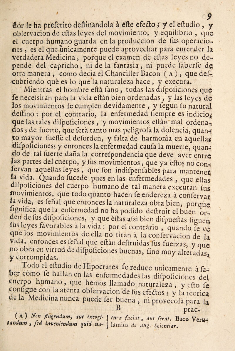 i Sor le ha préfcrito deftítiandolá á éfte efe&o; y* el eftudio , y obíervacion de eftas leyes del movimiento, y equilibrio , que el cuerpo humano guarda en la producción de fus operacio¬ nes , es el que únicamente puede aprovechar para entender la .verdadera Medicina , porque el examen de eftas leyes no de¬ pende del capricho, ni de la fantasía, ni puede laberfe d$ otra manera , como decia el Chanciller Bacon ( a ) , que def- cubriendo qué es lo que la naturaleza hace , y executa. Mientras el hombre eftá fano, todas las diípoíiciones que fe neceísitan para la vida eftán bien ordenadas, y las leyes de los movimientos fe cumplen devidamente , y fegun fu natural deftino : por el contrario, la enfermedad íiempre es indicio^ que las tales difpoficiones, y movimientos eftán mal ordenaT dos 5 de fuerte, que ferá tanto mas peligróla la dolencia, quanq to mayor fuelle el deforden, y falta de harmonía en aquellas diípoíiciones; y entonces la enfermedad caufa la muerte, quan¿. do de tal fuerte daña la correípondencia que deve averentre las partes del cnerpo, y fus movimientos, que ya éftos no cotia fervan aquellas leyes , que fon indifpenfables para mantened la vida. Quando fucede pues en las enfermedades , que eftas diípoíiciones del cuerpo humano de tal manera exeeuran fus movimientos^ que todo quanto hacen fe endereza á confervar la vida, es feñal que entonces la naturaleza obra bien, porque íignifica que la enfermedad no ha podido deftruit el buen or¬ den de íus diípoficiones, y que eftas afsi bien difpueftas Piquea fus leyes favorables á la vida : por el contrario , quando le ve que los movimientos de ella no tiran á la confervacion de la vida, entonces es feñal que eftán deftruidas fus fuerzas, y que no obra en virtud de difpoficiones buenas, fino muy alteradas y corrompidas. * Todo el eftudio de Hipócrates fe reduce únicamente á fa- ber como fe hallan en las enfermedades las diípoíiciones del cnerpo humano, que hemos llamado naturaleza, y efto fe cor,ligue con ¡a atenta obfervacion de fus efedos 5 y la teórica w la Medicina nunca puede íer buena, ni provecofa para la B* r prac- C a ) Non fingtnium, aut excogi- J tura facial, aut feral. Baco Ver«- tandum , Jad tnvenicadum quid, na- j ¡avnius de an%. Scjentiar.