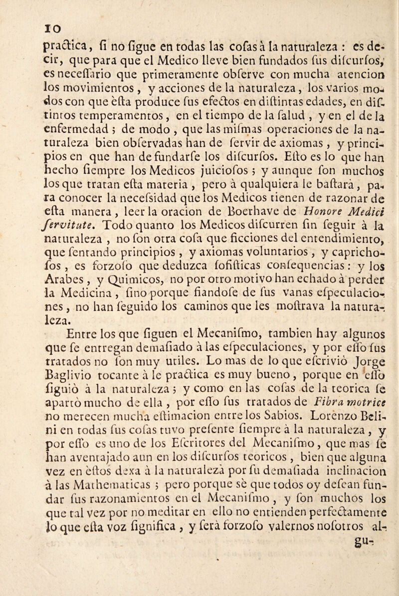 IO practica, fi no íigue en todas las cofas a la naturaleza : es de¬ cir, que para que el Medico lleve bien fundados fus diícurfos,’ esneceffario que primeramente obferve con mucha atención los movimientos , y acciones de la naturaleza , los varios mo¬ dos con que efta produce fus efedtos en diftintas edades, en dif- tinros temperamentos, en el tiempo de la falud , y en el de la enfermedad ; de modo , que las mifmas operaciones de Ja na¬ turaleza bien obfervadas han de fervir de axiomas, y princi¬ pios en que han de fundarfe los diícurfos. Ello es lo que han hecho fiempre los Médicos juiciofos; y aunque fon muchos los que tratan efta materia , pero á qualquiera le baftará, pa¬ ra conocer la necefsidad que los Médicos tienen de razonar de efta manera , leer la oración de Boerhave de Honore Medid fervitute. Todo quanto los Médicos difcurren fin feguir á la naturaleza , no fon otra cofa que ficciones del entendimiento, que fentando principios, y axiomas voluntarios, y capricho- ios , es forzoío que deduzca (ofídicas confequencias: y los Arabes, y Qu i micos, no por otro motivo han echado á perder la Medicina, fino porque fiandofe de fus vanas efpeculacio-! nes, no han feguido los caminos que les moftrava la natura-, leza. Entre los que íiguen el Mecanifmo, también hay algunos que fe entregan demafiado á las especulaciones, y por elfo fus tratados no fon muy Utiles. Lo mas de lo que efcrivió Jorge Baglivio tocante á le pra&ica es muy bueno , porque en elfo íiguió á la naturaleza; y como en las cofas de la teórica fe apartó mucho de ella , por eflo fus tratados de Fibra motrice no merecen mucha eftimacion entre los Sabios. Lorenzo Beli- ni en todas fus cofas tuvo preíenre fiempre á la naturaleza , y por effo es uno de los Efcritores del Mecanifmo, quemas fe han aventajado aun en los diícurfos teóricos , bien que alguna vez en eftos dexa á la naturaleza por fu demafiada inclinación á las Mathematicas ; pero porque se que todos oy defean fun¬ dar fus razonamientos en el Mecanifmo, y fon muchos los que tal vez por no meditar en ello no entienden perfectamente Jo que efta voz fignifica , y ferá forzoío valernos nofotros al¬ ga^