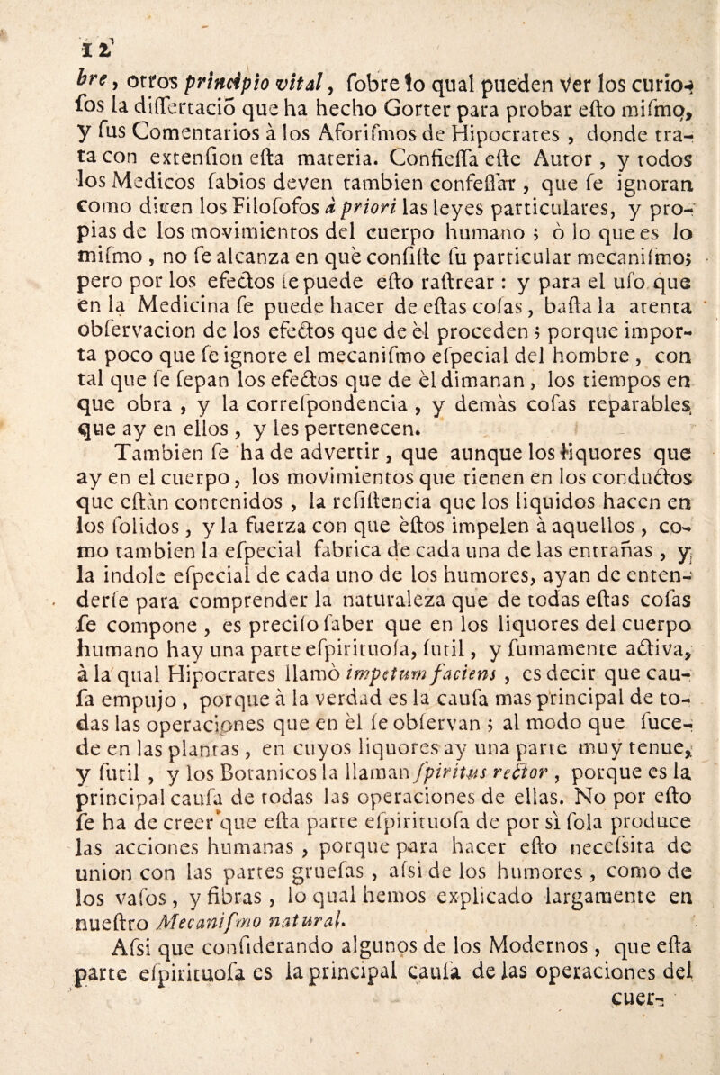 11 bre y otros principio vital, fobre lo qual pueden Ver los curio-» fos la dífTcrtacio que ha hecho Gorter para probar efto mifmq, y fus Comentarios á los Aforifmos de Hipócrates , donde tra¬ ta con extenfioti efta materia. Confieffa efte Autor, y todos •los Médicos fabios deven también confeffar, que fe ignoran como dicen los Filofofos a priori las leyes particulares, y pro¬ pias de los movimientos del cuerpo humano ; ó lo que es lo mifmo , no fe alcanza en que confifte fu particular mecanifmo; pero por los efedos te puede efto raftrear : y para el ufo que en la Medicina fe puede hacer de eftas colas, bafta la atenta obíervacion de los efedos que de él proceden ; porque impor¬ ta poco que fe ignore el mecanifmo efpecial del hombre, con tal que fe lepan los efedos que de él dimanan, los tiempos en que obra , y la correfpondencia , y demás cofas reparables, que ay en ellos , y les pertenecen. : _ También fe ha de advertir , que aunque los hquores que ay en el cuerpo, los movimientos que tienen en los condudos que eftán contenidos , la reíiftencia que los liquides hacen en los (olidos , y la fuerza con que éftos impelen á aquellos, co¬ mo también la efpecial fabrica de cada una de las entrañas, y la Índole efpecial de cada uno de los humores, ayan de enten¬ derle para comprender la naturaleza que de todas eftas cofas ■fe compone , es precito faber que en los liquores del cuerpo humano hay una parte efpirituoia, fútil, y fumamente adiva» á la qual Hipócrates llamó impetum faciens , es decir que cau- fa empujo , porque á la verdad es la caufa mas principal de to¬ das las operaciones que en él íeobfervan ; al modo que luce- de en las plantas, en cuyos liquores ay una parte muy tenue» y fútil , y los Botánicos la llaman fpirit-us reéior , porque es la principal caula de todas las operaciones de ellas. No por efto fe ha de creerque efta parte efpirituoia de por si fola produce las acciones humanas , porque para hacer efto necefsita de unión con las partes gruefas , aísi de los humores , como de los vafos, y fibras, lo qual hemos explicado largamente en nueftro Mecanifmo natural* Afsi que considerando algunos de los Modernos, que efta parte eípirituofa es la principal caula de las operaciones del cuer- ■