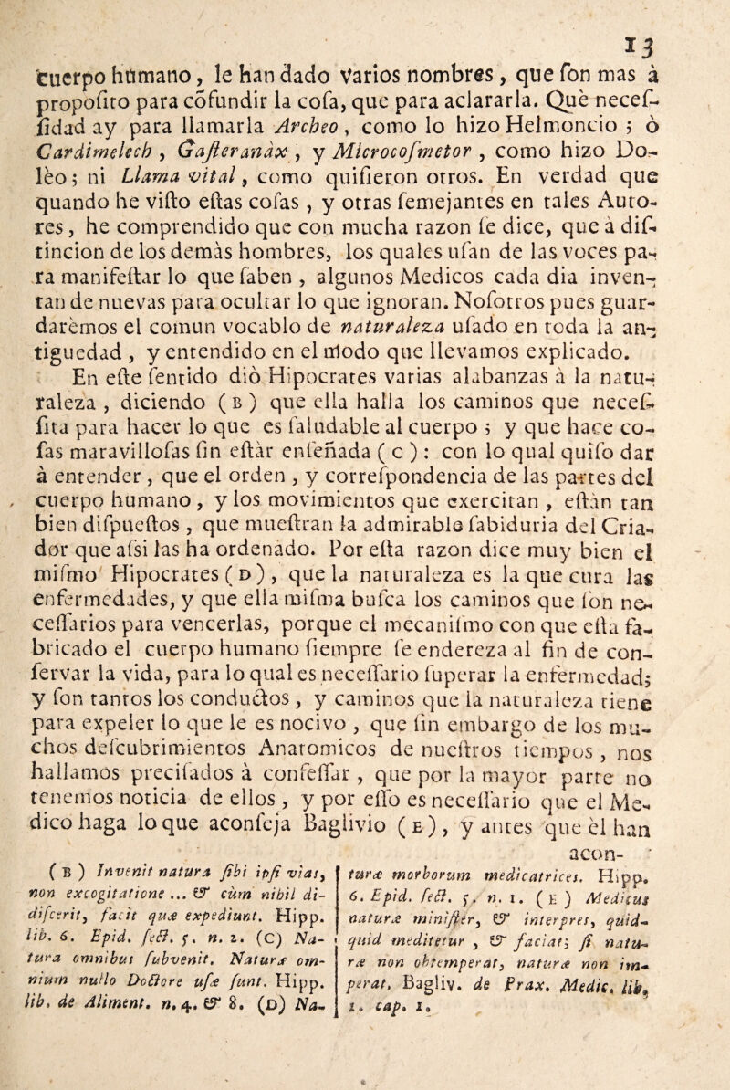 *3 cuerpo humano, le han ciado varios nombres, que fon mas á propofito para cófundir la cofa, que para aclararla. Qué necef- íidad ay para llamarla Archeo, corno lo hizo Helmoncio ; ó Cardimelecb , Gajleranax, y Microcofmetor , como hizo Do- leo; ni Llama vital, como quifieron otros. En verdad que quando he vifto ellas cofas, y otras femejantes en tales Auto¬ res , he comprendido que con mucha razón le dice, que á dis¬ tinción de los demás hombres, los quales ufan de las voces pa¬ ra manifeftar lo que faben , algunos Médicos cada dia inven¬ tan de nuevas para ocultar lo que ignoran. Nofotros pues guar¬ daremos el común vocablo de naturaleza ufado en toda la an¬ tigüedad , y entendido en el modo que llevamos explicado. En eñe fentido dio Hipócrates varias alabanzas á la natu-j raleza , diciendo (b) que ella halla los caminos que necefi. fita para hacer lo que es faludable al cuerpo ; y que hace co¬ fas maravillólas fin eftár entenada ( c ) : con lo qual quilo dar á entender , que el orden , y correspondencia de las partes del cuerpo humano, y los movimientos que exercitan , eftán ran bien difpueftos , que mueftran la admirable fabiduria del Cria¬ dor que afsi las ha ordenado. Por ella razón dice muy bien el mií’mo Hipócrates ( d ), que la naturaleza es la que cura las enfermedades, y que ella miíma bafea los caminos que fon ne~ cédanos para vencerlas, porque el mécanifmo con que ella fa¬ bricado el cuerpo humano íiempre fe endereza al fin de con- fervar la vida, para lo qual es neceííario fuperar la enfermedad; y fon tantos los condu&os , y caminos que la naturaleza tiene para expeler lo que le es nocivo , que fin embargo de los mu¬ chos defeubrimientos Anatómicos de nueftros tiempos , nos hallamos precitados á confeííar , que por la mayor parre no tenemos noticia de ellos , y por elfo es neceííario que el Me¬ dico haga loque aconfeja Baglivio (e), y antes que él han ( B ) Invenit natura fibi ipfi viasy non excogitatione ... C5 cüm nibil di- difeerity facit quje expediunt. Hipp. ¡ib* 6. Epid. fefl. n. z. (C) Na¬ tura ómnibus fubvenit. Natura om~ nium nudo Do flore ufee funt. Hipp. ¡ib» de Aliment, n. 4. & 8. (d) Na* acon- tw'ce morborum medie atr ices. Hipp® 6. Epid. fefl. 5*. n. r. ( e ) Medí cus natura m\mftery interpresy quid- quid meditetur y £5“ facíate fi natu* r¿e non obtemperar, natura non im* perat. Bagliv. de prax. Medie» lib*