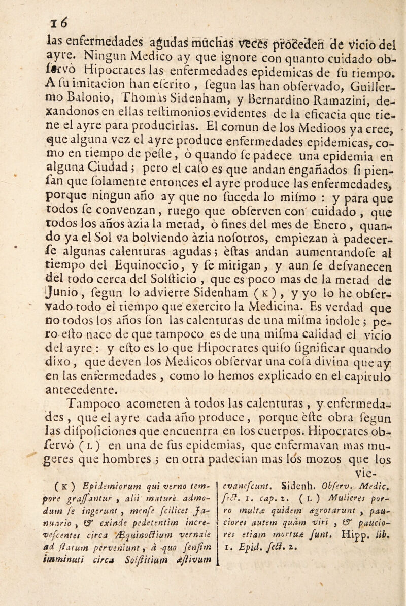 las enfermedades agudas muchas veces pfcfée’deñ dé vicio del ayre. Ningún Medico ay que ignore con quanto cuidado ob- íiii'Vo Hipócrates las enfermedades epidémicas de fu tiempo. A fu imitación han efedro , fegun las han obfervado, Guiller¬ mo Balonio, Fnom.is Sidenham, y Bernardino Ramazini, de- xandonos en ellas teftimonios evidentes de la eficacia que tie¬ ne el ayre para producirlas. El común de los Medióos ya cree, que alguna vez el ayre produce enfermedades epidémicas, co¬ mo en tiempo de pede, ó quando fe padece una epidemia en alguna Ciudad; pero el cafo es que andan engañados íi pien- fan que fofamente entonces el ayre produce las enfermedades, porque ningún año ay que no fuceda lo miímo : y para que todos fe convenzan , ruego que obierven con cuidado , que todos los años ázia la metad, 6 fines del mes de Enero , quan¬ do ya el Sol va bolviendo ázia nofotros, empiezan á padecer¬ le algunas calenturas agudas; éftas andan aumentandofe ai tiempo del Equinoccio, y fe mitigan, y aun fe defvanecen del todo cerca del Solfticio , que es poco mas de la metad de Junio , fegun lo advierte Sidenham ( k ) , y yo lo he obfer¬ vado todo el tiempo que exercito la Medicina. Es verdad que no todos los años fon las calenturas de una mifma Índole 5 pe¬ ro ello nace de que tampoco es de una mifma calidad el vicio del ayre : y efto es lo que Hipócrates quiío fignificar quando dixo, que deven los Médicos obfervar una cofa divina que ay en las enfermedades, como lo hemos explicado en el capiculo antecedente. Tampoco acometen á todos las calenturas, y enfermeda¬ des , que el ayre cada año produce, porque éfte obra fegun las difpoficiones que encuentra en los cuerpos. Hipócrates ob- fervó ( l ) en una de fus epidemias, que enfermavan mas tnu- geres que hombres 5 en otra padecían mas los mozos que los vie- ( K ) Epidemiorum qui verno tem- pore p^raffantur , alli matura admo- dum fe ingerunt , menfi fcilicet Ja- nuario y exinde pedetentim incre- \ vefeentes circa '/Equinofllurn vernale ad ftatum pervenlunt y d *quo finfitn mminuti circa Solfíitiutn tfftivum evanefeunt. Sidenh. Ohferv. Medie, fie?. i. cap. 1. ( L ) Mulleres por¬ ro multje quidem grotarunt y pau- dores autem qudm •virt y fjT paucio- res etiatn mortu£ funt. Hipp, lib* I* Epld. fiffi • 2r •