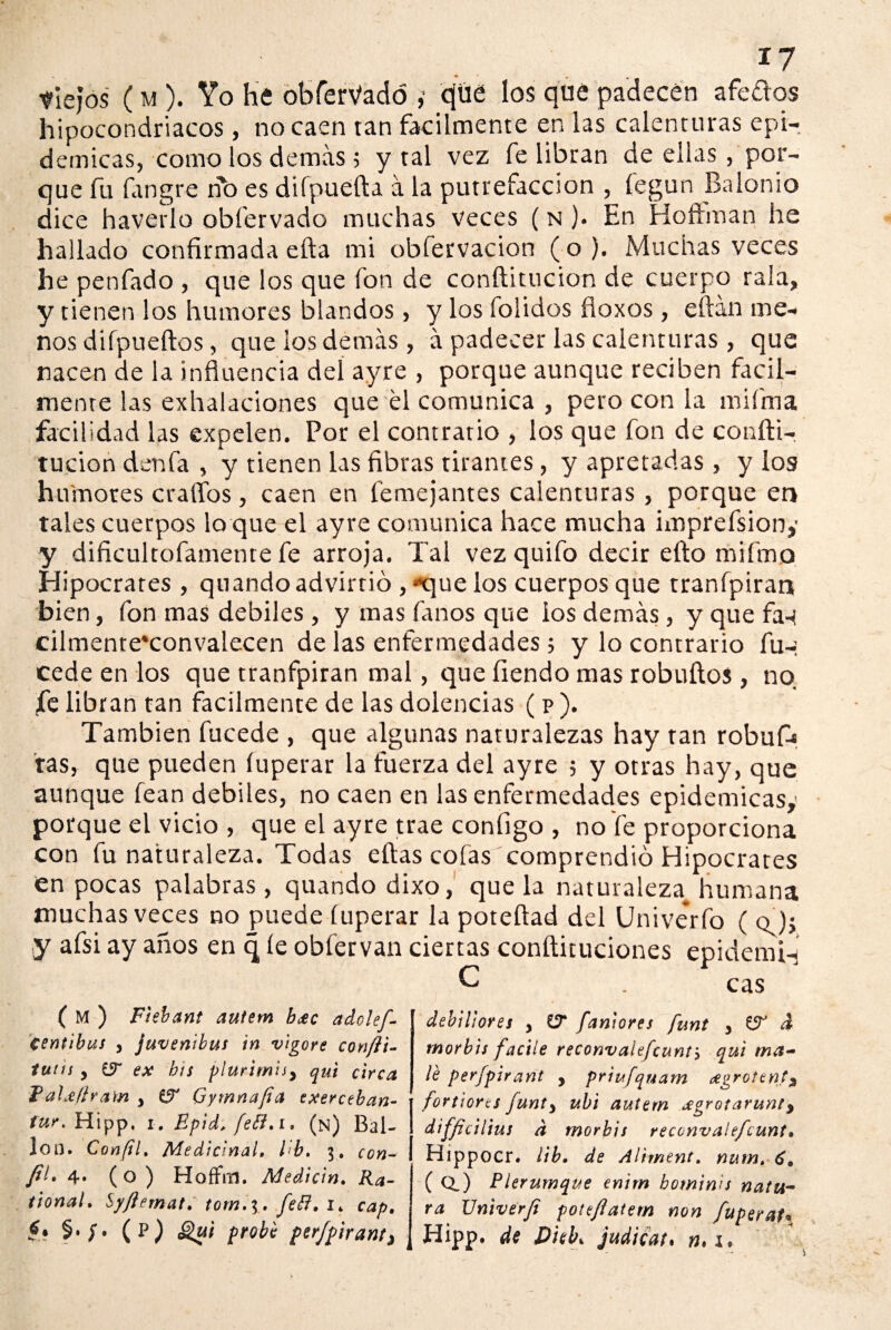 tlejos ( m ). Yo he obferVadó cjüe los qué padecen afe&os hipocondriacos, no caen tan fácilmente en las calenturas epi¬ démicas, como los demás 5 y tal vez fe libran de ellas, por¬ que fu fangre rio es difpuefta á la putrefacción , fegun BaIonio dice haverlo obfervado muchas veces ( n )• En Hoftman he hallado confirmada efta mi obfervacion (o). Muchas veces he penfado , que los que fon de conftitucion de cuerpo raía, y tienen ¡os humores blandos, y los folidos fioxos, eftán me¬ nos difpueftos, que los demás , á padecer las calenturas , que nacen de la influencia del ayre , porque aunque reciben fácil¬ mente las exhalaciones que él comunica , pero con la mi fina facilidad las expelen. Por el contratio , los que fon de confti¬ tucion denfa , y tienen las fibras tirantes, y apretadas , y los humores erarios, caen en femejantes calenturas , porque en tales cuerpos lo que el ayre comunica hace mucha imprefsiony y dificultofamente fe arroja. Tal vez quifo decir efto mifmo Hipócrates , quando advirtió , «'que los cuerpos que tranfpiran bien, fon mas débiles , y mas fanos que los demás, y que fa-t cilmente'convalecen de las enfermedades ; y lo contrario fu-: cede en los que tranfpiran mal, que íiendo mas robuftos, no fe libran tan fácilmente de las dolencias (p). También fucede , que algunas naturalezas hay tan robufj tas, que pueden íuperar la fuerza del ayre 5 y otras hay, que aunque lean débiles, no caen en las enfermedades epidémicas,' porque el vicio , que el ayre trae configo , no fe proporciona con fu naturaleza. Todas eftas cofas comprendió Hipócrates en pocas palabras , quando dixo, que la naturaleza^ humana muchas veces no puede íuperar la poteftad del Univerfo ( o ); y afsi ay años en q íe obfervan ciertas conftituciones epidemia ( M ) F'tebant autem beec adolef- centibus y juvenibus in vigore conftt- tutis , £9“ ex bis plurtmis> qui circo, Eaheflram y & Gymnafia exerceban- fur.Hlpp, i, Epid, fefl. i. (n) Bai¬ lón. Confil. Medicinal. I b. 3, con¬ fil* 4» (o ) Hoffm. Medicin. Ka~ tional. Sy/lernat. tom. 3. feB. 1* cap. (p) Qui probé perfpirant^ debiliores y £7 faniores funt y £5^ d tnorbis facile reconvalefeunts qui mo¬ le perfpirant , priufquam eegrotent3 fortiorts funty ubi autem jegrotarunty difficilius d morbis reconvalefeunt• Bippocr. ¿ib. de Aliment. num. 6. ( Qj Plerumque enirn bomims ñaua¬ ra XJniverfi poteflatem non fuperat* Hipp. de Dieb, judioat. ». i.