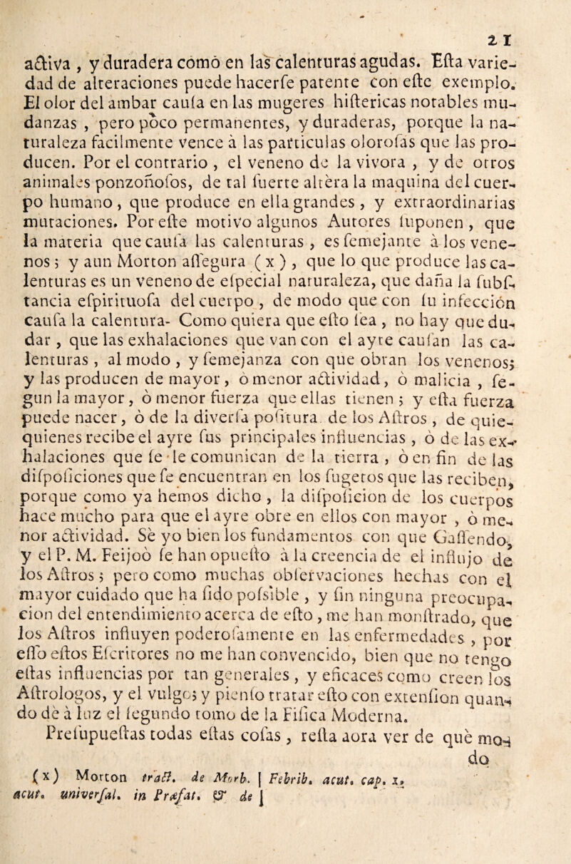 adiva , y duradera como en las calenturas agudas. Efta varie¬ dad de alteraciones puede hacerle patente con eftc exemplo. El olor del ambar caula en las mugeres hiftericas notables mu¬ danzas , pero poco permanentes, y duraderas, porque la na¬ turaleza fácilmente vence á las partículas olorofas que las pro¬ ducen. Por el contrario , el veneno de la vivora , y de otros animales ponzoñofos, de tal fuerte altera la maquina del cuer¬ po humano, que produce en ella grandes , y extraordinarias mutaciones. Por efte motivo algunos Autores luponen , que la materia que cauta las calenturas, es femejante a los vene¬ nos ; y aun Morton allegara ( x ), que lo que produce las ca¬ lenturas es un veneno de elpecial naturaleza, que daña la fubfi. tanda efpirituofa del cuerpo, de modo que con íu infección caufa la calentura- Como quiera que efto lea , no hay que du¬ dar , que las exhalaciones que van con el ayte caui'an las ca¬ lenturas , al modo , y femejanza con que obran los venenos, y las producen de mayor, ó menor actividad, ó malicia , fe- gun la mayor, ó menor fuerza que ellas tienen; y ella fuerza puede nacer, ó de la diverla pofitura de los Aftros , de ouie- quienes recibe el ayte fus principales influencias , ó de las ex-* halaciones que fe le comunican déla tierra, ó en fin délas difpoíiciones que fe encuentran en los fugetos que las reciben* porque como ya hemos dicho , la difpoíicion de los cuerpos hace mucho para que el ayre obre en dios con mayor , ó me¬ nor actividad. Sé yo bien los fundamentos con que Gañendo y el P. M. Feijoó fe han opuefto á la creencia de ei influjo de los Aftros; pero como muchas oblervaciones hechas con ei mayor cuidado que ha lidopoísible , y fin ninguna preocupa¬ ción del entendimiento acerca de efto , me han monftrado, que los Aftros influyen poderoiamente en las enfermedades , por elfo ellos Efcritores no me han convencido, bien que no termo ellas influencias por tan generales , y eficaces como creen los Afir dogos, y ei vulgo; y píen (o tratar efto con extenfion quarn do dé á luz el legando tomo de la Fifica Moderna. Prefupueftas todas ellas cofas , relia aura ver de qué maq do (x) Morcon traB. de Morb. ¡ Febrib, acut. cap. s» acut. mtvcrjal. in ürafat. pr de I