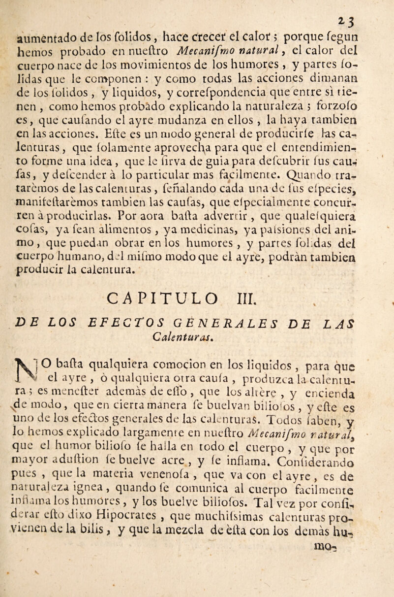 aumentado de los folidos, hace crecer el calor; porque fegun hemos probado en nueftro Meeanifmo natural, el calor del cuerpo nace de los movimientos de los humores , y parres to¬ ndas que le componen : y como todas las acciones dimanan de los tblidos , y liquidos, y correfpondencia que entre si tie¬ nen , como hemos probado explicando la naturaleza > forzofo es, que caufando el ayre mudanza en ellos, la haya también en las acciones. Eíte es un modo general de producirle las ca-? lenturas, que íolamente aprovecha para que el entendimien¬ to forme una idea, que le lirva de guia para defeubrir fus caua fas, ydefeenderá lo particular mas fácilmente. Quando tra¬ taremos de las calenturas, feñalando cada una de las eípecies, naanileftarémos también las caulas, que elpecialmente concur¬ ren á producirlas. Por aora baila advertir, que qualeíquiera cofas, ya fean alimentos, ya medicinas, ya paísione.s del ani¬ mo , que puedan obrar en los humores , y partes fohdas deí cuerpo humano, del miímo modo que el ayre, podrán también producir la calentura. CAPITULO III. VE LOS EFECTOS GENERALES DE LAS Calenturas. \j O baila qualquiera comocion en los liquidos, para que ^ el ayre , ó qualquiera otra caula , produzca la calentu¬ ra ; es mencíter además de elfo , que los altére , y encienda vde modo, que en cierta manera fe buelvan bilio'os , y eñe es uno de los efeclos generales de las calenturas. Todos laben, y lo hemos explicado largamente en nueftro Mecanifmo y atur alt que el humor biliofo le halla en todo el cuerpo , y que por acre , y le inflama. Contiderando pues , que la materia venenóla , que va con el ayre, es de naturaleza ignea , quando fe comunica al cuerpo fácilmente inflama los humores , y los buelve biiiofos. Tal vez por conír- derar eftodixo Hipócrates , que muchiísimas calenturas pro¬ vienen de la bilis, y que la mezcla de éfta con los demás ha-