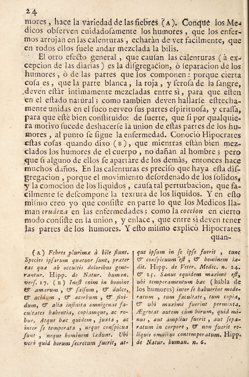 mores, hace la variedad de las fiebres ( a). ConcJUfi los Me-j dicos obferven cuidadofamente los humores, que los enfer- mos arrojan en las calenturas , echarán de ver fácilmente, que en todos ellos fuele andar mezclada la bilis. El otro efe ¿do general , que cauían las calenturas ( á ex¬ cepción de las diarias ) es la difgregacion, ó leparacion de los humores, ó de las partes que los componen : porque cierta cola es, que la parte blanca, la roja , y ferofa de la fangre, .deven eftár intimamente mezcladas entre si, para que eíien en el eftado natural; como también deven hallarle e(trecha- \ ' 4. * • • j mente unidas en el fuco nerveo fus partes efpirituofa, y craffa, - para que efté bien conftituido: de fuerte, que (i por qualquie- ra motivo fucede deshacerfe la unión de eftas partes de los hu¬ mores , al punto fe Ggue la enfermedad. Conoció Hipócrates eftas cofas quando dixo ( b ) , que mientras eftán bien mez¬ clados los humores de el cuerpo , no dañan al hombre ; pero <jue fi alguno de ellos fe apartare de los demás, entonces hace muchos daños. En las calenturas es precifo que haya efta dif¬ gregacion , porque el movimiento defordenado de los (olidos, y la comocion de los líquidos, cauta tal perturbación, que fá¬ cilmente fe defcompone la textura de los líquidos. Y en efto mlfrao creo yo que coníifte en parte lo que los Médicos lla¬ man crudeza en las enfermedades; como la cocción en cierto modo coníifte en la unión , y enlace , que entre si deven tener Jas partes de los humores. Y efto miímo explicó Hipócrates quan- ( A ) Febres p¡urim£ a hile fiant, Species ipfarum quatuor funty prxter cas qu<£ ab occultis doloribus gene- rantur. Hipp. de Natur. human. verf. 17. ( T3 ) Inefl enim in homine & atnarum , fS* falfum y íT dulce5 CjT acidum , íT acerbum y flui- dum, & alia infinita omnígenas fa¬ cúltales habentiay copiamquey ac ro¬ bu?. Atque bxc qiúdem , juxta , ac ínter fe temperata > ñeque conspicua fvnt y ñeque bomtnem Ledunt. Ubi vero quid horum fecreturn fuerit> at¬ que tpfurn in fe ipfo fuerit , tune confpicuum efl y bominem l<z- dit, Hipp. de Veter. Medie. n. 24, UT 1$. Sanus equidem máxime efiy ubi tempe?amentum b<xc ( habla de los humores) ínter fe babuerint mode- ratum y tum facúltate, tum copiay & ubi máxime fuerint permixta. ¿Egrotat autem cüm borurrty quid mi- nus y aut amplias fuerit y aut fepa ratum in corpore y non fuerit re- liquis ómnibus cont emper atum. Hipp* de Natur. human, n. 6.