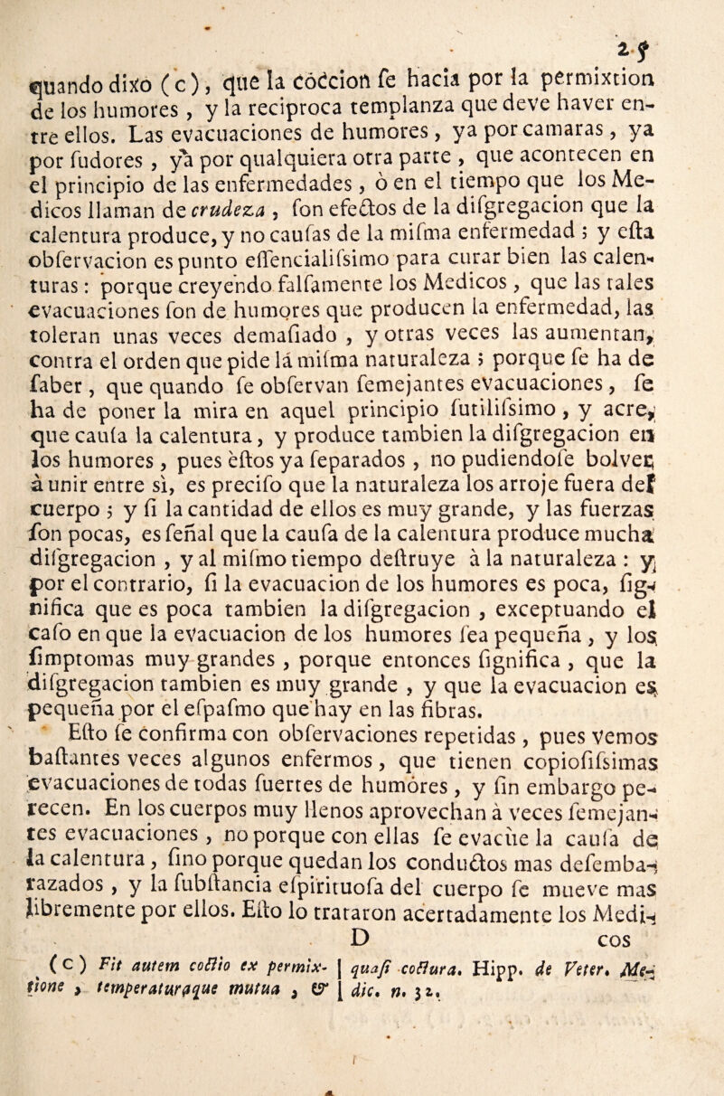 V» Zf ©uando dixo (c), que la códcion fe hacia por la permixtion de los humores, y la reciproca templanza que deve haver en¬ tre ellos. Las evacuaciones de humores, ya por cantaras, ya por fudores, ya por qualquiera otra parre , que acontecen en el principio de las enfermedades, ó en el tiempo que los Mé¬ dicos llaman de crudeza , fon efeftos de la difgregacion que la calentura produce, y no caulas de la miíma enfermedad ; y ella obfervaeion es punto eífencialiísimo para curar bien las calen-* turas: porque creyendo fallamente los Médicos, que las tales evacuaciones fon de humores que producen la enfermedad, las toleran unas veces demafiado , y otras veces las aumentan» contra el orden que pide lá milma naturaleza ; porque fe ha de faber, que quando fe obfervan femejantes evacuaciones, fe ha de poner la mira en aquel principio íutiliísimo, y acre»; que caula la calentura, y produce también la difgregacion en los humores, pues ellos ya feparados, no pudiéndole boJveci á unir entre si, es precifo que la naturaleza los arroje fuera def cuerpo ; y íi la cantidad de ellos es muy grande, y las fuerzas fon pocas, es feñal que la caula de la calentura produce mucha difgregacion , y al mifmo tiempo deftruye á la naturaleza : y¿ por el contrario, fi la evacuación de los humores es poca, ílg-# niñea que es poca también la difgregacion , exceptuando el cafo en que la evacuación de los humores fea pequeña , y los; íimptomas muy grandes , porque entonces fignifica , que la difgregacion también es muy grande , y que la evacuación es* pequeña por elefpafmo que hay en las fibras. Ello fe confirma con obfervaciones repetidas, pues Vemos bailantes veces algunos enfermos, que tienen copiofifsimas evacuaciones de todas fuertes de humores, y fin embargo pe¬ recen. En los cuerpos muy llenos aprovechan á veces lemejan-: tes evacuaciones, no porque con ellas fe evacúe la caula de; la calentura, fino porque quedan los conductos mas defemba-? razados, y la fubilancia efpirituofa del cuerpo fe mueve mas libremente por ellos. Ello lo trataron acertadamente los Medí-i D eos (*- ) Fit autem coB'to ex permix- quaji coflura. Hipp. de Vtter» Me-i (jone , temperaturfl^ue mutua , (ir [ dic, #. $&. f