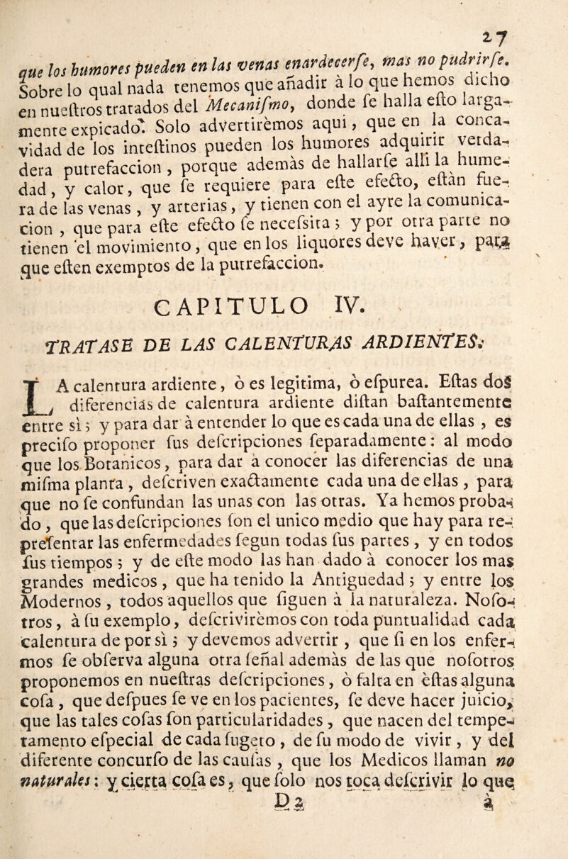 zy cue los humores pueden en las venas enardecer fe, mas no pudrir fe. Sóbrelo qual nada tenemos que añadir alo que hemos chebo en nueftros tratados del Mecanifmo, donde fe halla ello lega¬ mente expicado' Solo advertiremos aquí, que en la conca¬ vidad de ‘los inteftinos pueden los humores adquirir verda¬ dera putrefacción , porque ademas de hallarfe allí la hume¬ dad y calor, que fe requiere para eñe efedro, eftan fue¬ ra de las venas, y arterias, y tienen con el ayre la comunica¬ ción , que para elle efefto fe necefsita ; y por otra pane no tienen el movimiento, que en los liquores deve haver, pata que eften exemptos de la putrefacción. CAPITULO IV. TRATASE DE LAS CALENTURAS ARDIENTES¿ A calentura ardiente, ó es legitima, ó efpurea. Eftas do§ á diferencias de calentura ardiente diftan baftantemente entre si 5 y para dar á entender lo que es cada una de ellas , es precifo proponer fus defcripciones reparadamente: al modo que los Botánicos, para dar á conocer las diferencias de una mifma planta, defcriven exattainente cada una de ellas, para que no fe confundan ¡as unas con las otras. Ya hemos probar do , que las defcripciones ion el único medio que hay para re-, presentar las enfermedades fegun todas fus partes , y en todos fus tiempos ; y de efte modo las han dado á conocer los mas grandes médicos , que ha tenido la Antigüedad ; y entre los Modernos, todos aquellos que figuen a la naturaleza. Nofo-: tros, áfuexemplo, defcrivirémoscon toda puntualidad cada calentura de por si; y devemos advertir, que fi en los enfer-i tiros fe obferva alguna otra leñal además de las que nofotros proponemos en nueftras defcripciones, ó falta en eftas alguna cofa, que defpues fe ve en los pacientes, fe deve hacer juicio, que las tales cofas fon particularidades, que nacen del tempe¬ ramento efpecial de cada íugeto , de fu modo de vivir, y del diferente concurfo de las caulas , que los Médicos llaman no naturales: y cierta cofa es, que folo nos toca defcrivir lo quq Da .. a ■ —4