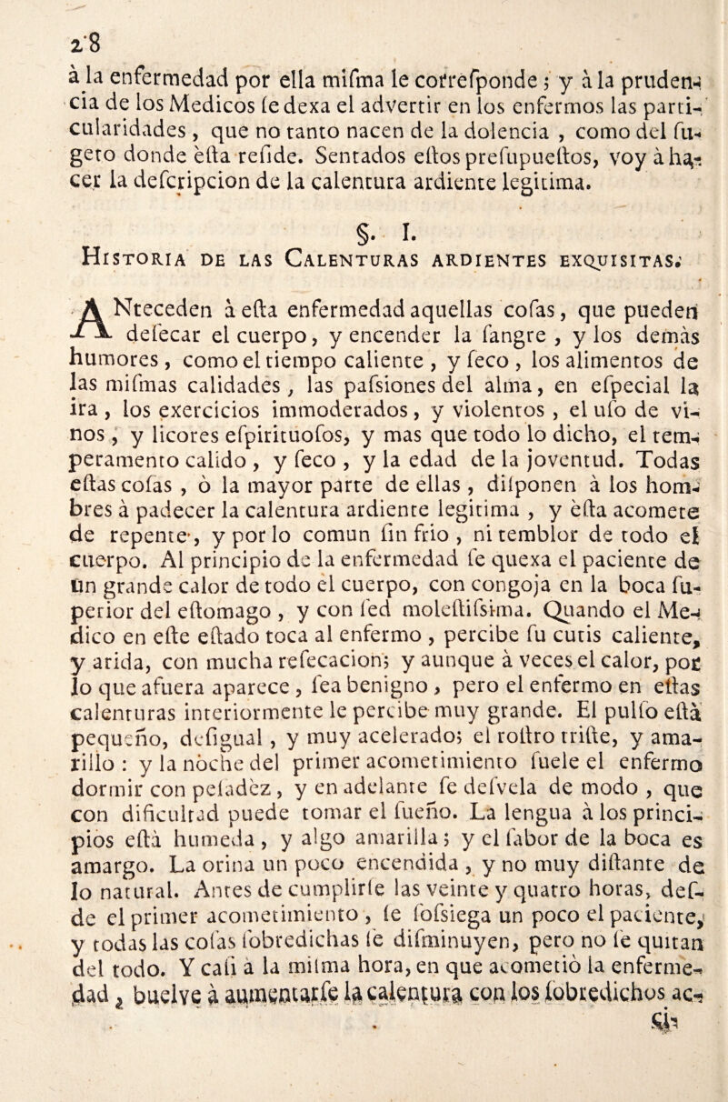 á la enfermedad por ella mifma le corréfponde; y a la pruden-¡. cía de los Médicos íedexa el advertir en los enfermos las parti¬ cularidades , que no tanto nacen de la dolencia , como del fu- geto donde ella refide. Sentados ellos prefupuellos, voy áha*. cer la defcripcion de la calentura ardiente legitima. §. I. Historia de las Calenturas ardientes exquisitas.’ ANteceden a ella enfermedad aquellas cofas, que pueden defecar el cuerpo, y encender la fangre , y los demás humores, como el tiempo caliente, yfeco, los alimentos de las mifmas calidades, las pafsiones del alma, en efpecial la ira , los exercicios immoderados, y violentos , el ufo de vi¬ nos , y licores efpirituofos, y mas que todo lo dicho, el tem-¡ peramento calido , yfeco, y la edad de lajoventud. Todas ellas colas , ó la mayor parte de ellas, diíponen á los hom-¡ bres á padecer la calentura ardiente legitima , y ella acomete de repente-, y por lo común fin frió , ni temblor de todo eí cuerpo. Al principio de la enfermedad fe quexa el paciente de un grande calor de todo el cuerpo, con congoja en la boca fu- perior del eílomago , y con fed moleítifsima. Quando el Me-< dico en elle eílado toca al enfermo , percibe fu cutis caliente, y arida, con mucha refecacion; y aunque á veces el calor, poe lo que afuera aparece, fea benigno, pero el enfermo en ellas calenturas interiormente le percibe muy grande. El pullo ella pequeño, defigual, y muy acelerado; el rollro trille, y ama¬ rillo : y la noche del primer acometimiento fuele el enfermo dormir con peladez, y en adelante fe defvela de modo , que con dificultad puede tomar el fueño. La lengua á los princi¬ pios eílá húmeda, y algo amarilla; y el labor de la boca es amargo. La orina un poco encendida , y no muy diílante de lo natural. Antes de cumplirte las veinte y quatro horas, def- de el primer acometimiento , le fofsiega un poco el paciente,* y todas las cofas fobredichas fe difminuyen, pero no fe quitan del todo. Y cali a la milma hora, en que acometió la enferme¬ dad ¿ buelve a aumentarle la calentura con los iobredichos ac-