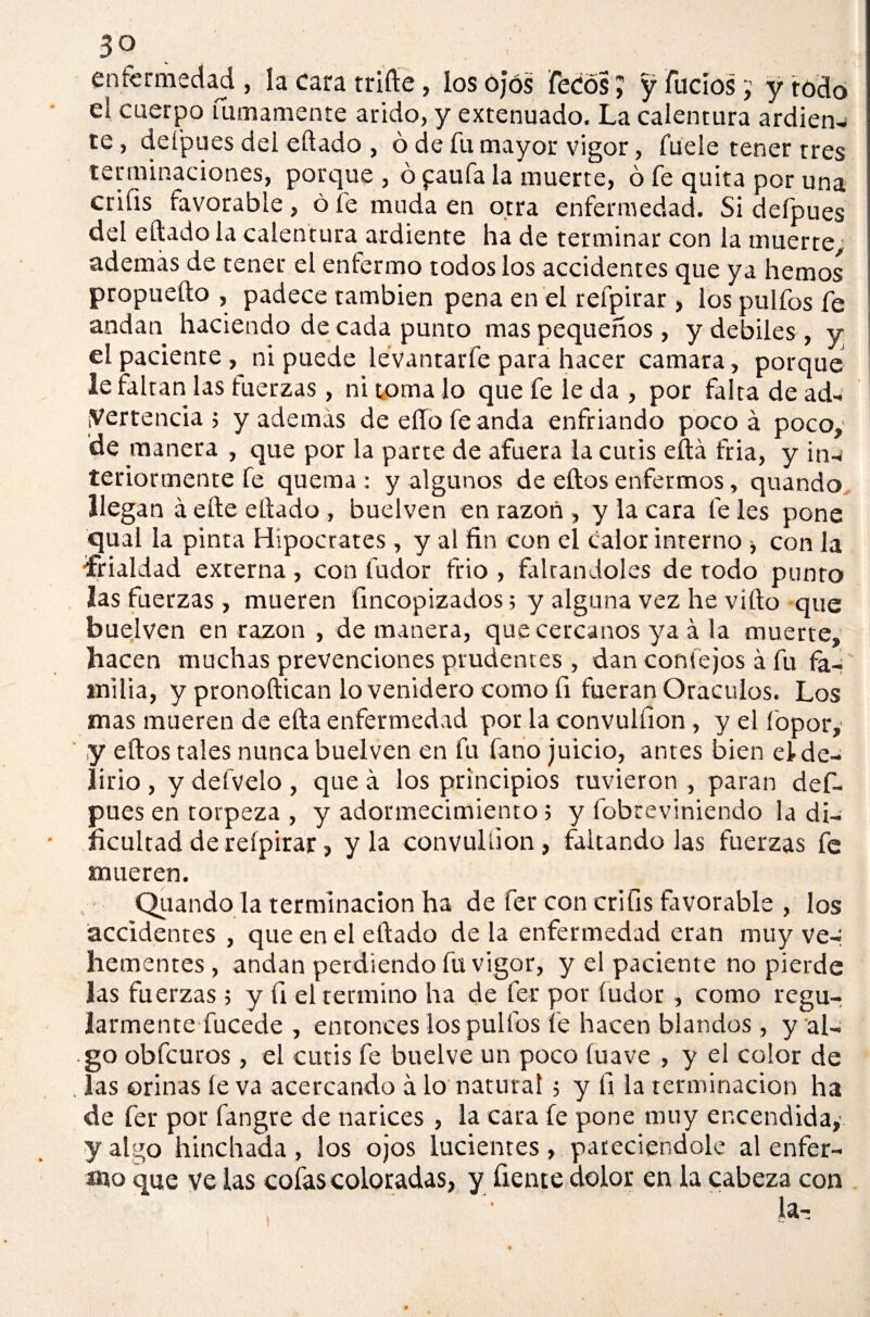 enfermedad , la cara trille , los ojos Tecos J y fucios j y rodo el cuerpo almamente árido, y extenuado. La calentura ardien¬ te, defpues del eílado, ó de fu mayor vigor, fuele tener tres terminaciones, porque , ó paufa la muerte, ó fe quita por una crifis favorable, ó fe muda en otra enfermedad. Si defpues del eítado la calentura ardiente ha de terminar con la muerte, además de tener el enfermo todos los accidentes que ya hemos propuefto , padece también pena en el refpirar, los pulfos fe andan haciendo de cada punto mas pequeños, y débiles, y el paciente, ni puede levantarfe para hacer camara, porque le faltan las tuerzas, ni toma lo que fe le da , por falta de ad¬ vertencia ; y además de elfo fe anda enfriando poco á poco, de manera , que por la parte de afuera la cutis eftá fria, y in¬ teriormente fe quema: y algunos de elfos enfermos, quando llegan á elle elfado , buelven en razón, y la cara fe les pone qual la pinta Hipócrates, y al fin con el calor interno con la frialdad externa , con fudor frió , faltándoles de todo punto las fuerzas , mueren fincopizados; y alguna vez he vííto que buelven en razón , de manera, que cercanos ya á la muerte, hacen muchas prevenciones prudentes , dan conlejos á fu fa¬ milia, y pronoftican lo venidero como fi fueran Oráculos. Los mas mueren de ella enfermedad por la convulfion, y el fopor, y ellos tales nunca buelven en fu fano juicio, antes bien efde- íirio , y defvelo , que á los principios tuvieron , paran def¬ pues en torpeza , y adormecimiento; y fobreviniendo la di¬ ficultad de reípirar» y la convulüon, faltándolas fuerzas fe mueren. Quando la terminación ha de fer con crifis favorable , los accidentes , que en el ellado déla enfermedad eran muy ve-: hementes, andan perdiendo fu vigor, y el paciente no pierde las fuerzas ; y fi el termino ha de fer por fudor , como regu¬ larmente fucede , entonces los pulfos fe hacen blandos, y al¬ go obfcuros, el cutis fe buelve un poco íuave , y el color de las orinas le va acercando á lo natural ; y íi la terminación ha de fer por fangre de narices , la cara fe pone muy encendida,’ y algo hinchada , los ojos lucientes , pateciéndole al enfer¬ mo que ye las cofas coloradas, y fíente dolor en la cabeza con