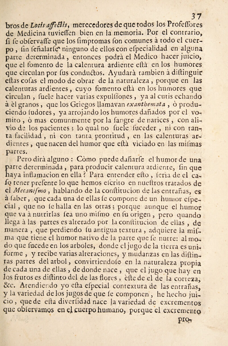 btos de Locis ajfeBis, merecedores de que todos los Profeflores de Medicina tuvieflen bien en la memoria. Por el contrario, íl fe obfervaflfe que los ümptomas fon comunes á rodo el cuer¬ po , fin feñalarfe'ninguno de ellos con efpeciaüdad en alguna parte determinada, entonces podrá el Medico hacer juicio, que el fomento de la calentura ardiente eftá en los humores que circulan por fus conductos. Ayudará también á diftinguir ellas cofas el modo de obrar de la naturaleza , porque en las calenturas ardientes , cuyo fomento eftá en los humores que circulan , fuele hacer varias expulíiones , ya al cutis echando á el granos , que los Griegos Ilamavan exantbemata , ó produ¬ ciendo (udores, ya arrojando los humores dañados por el vo¬ mito , ó mas comunmente por la fangre de narices , con ali¬ vio de los pacientes; lo qual no fuele fuceder , ni con tan¬ ta facilidad , ni con tanta prontitud , en las calenturas ar¬ dientes , que nacen del humor que eftá viciado en las mifmas partes. Pero dirá alguno : Cómo puede dañarle el humor de una parte determinada , para producir calentura ardiente, fin que haya inflamación en ella i Para entender efto , feria de el ca¬ fo tener prefente lo que hemos efcrito en nueftros tratados de el Mecantfmo , hablando de la conílitucion de las entrañas, es áfaber, que cada una de ellas le compone de un humor eípe- cial , que no le halla en las otras; porque aunque el humor que va á nutrirlas lea uno mifmo en fu origen , pero quando llegadlas partes es alterado por la conílitucion de ellas , de manera , que perdiendo íu antigua textura , adquiere la mi fl¬ uí a que tiene el humor nativo de la parte que fe nutre: al mo¬ do que lucede en los arboles, donde el jugo de la tierra es uni¬ forme , y recibe varias alteraciones, y mudanzas en las diflui¬ rás partes del árbol, conviniéndole en la naturaleza propia de cada una de ellas, de donde nace , que el jugo que hav*en los frutos es diflinto del de las flores , elle de el de la corteza, &c. Atendiendo yo cita efpecial contextura de las entrañas, y la variedad délos jugos de que íe componen , he hecho jui¬ cio , quede ella diverüdad nace la variedad de excrementos que obíeivamos en el cuerpo humano, porque el excremento