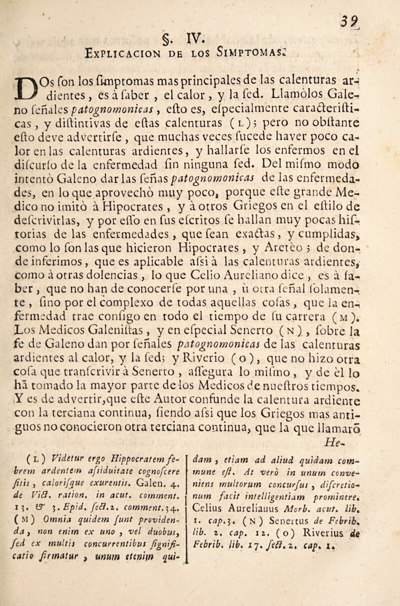 « §. IV. Explicación de los Simptomas; <; DOs fon los fimp tomas mas principales de las calenturas ar-* dientes, es á faber , el calor, y la fed. Llamólos Gale¬ no feñales patognomonicas, ello es, eípecialmenre caraófetifti- cas, y diftintivas de eftas calenturas (l); pero no obftante eílo deve advertirfe , que muchas veces tucede haver poco ca¬ lor en las calenturas ardientes, y hallarle los enfermos en ei difcurfo de la enfermedad fin ninguna fed. Del mifmo modo intentó Galeno darlas feñaspatognomonicas de las enfermeda¬ des, en lo que aprovechó muy poco, porque efte grande Me¬ dico no imitó á Hipócrates, y á otros Griegos en el eílilo de defcrlvirlas, y por elfo en fus eícritos fe hallan muy pocas his¬ torias de las enfermedades, que fean exatlas, y cumplidas» como lo fon las que hicieron Hipócrates, y Aleteo ; de don¬ de inferimos, que es aplicable afsiá las calenturas ardientes,' como á otras dolencias , lo que Celio Aureliano dice , es á ía- ber , que no han de conocerle poruña , ii otra feñal ledamen¬ te , fino por el complexo de todas aquellas cofas, que la en¬ fermedad trae configo en todo el tiempo de fu carrera (m). Los Médicos Galeniítas, y en efpecial Senerto ( n ), fobre la fe de Galeno dan por feñales patognomonicas de las calenturas ardientes al calor, y la fed; y Riverio ( o ), que no hizo otra cofa que tranferivir á Senerto , aífegura lo mifmo , y de el lo há tomado la mayor parte de los Médicos de nueftros tiempos. (Y es de advertir,que efte Autor confunde la calentura ardiente con la terciana continua, fiendo afsi que los Griegos mas anti¬ guos no conocieron otra terciana continua, que la que llamará He- ( L ) Videtur ergo Hippocratem fe- brem ardentem afsiduitate ccgnofcere fuu y calortfque exurentís, Calen. 4» de Vitt* ration. in acut, comment. 1?. 3. Epid. fe¿?*z* comment» 34, (m) Omnia quidem ¡unt providen~ da, non enlm ex uno , vel duobmy fed ex multis concurrentibut fignifi- catto firmatur } mutn turiw quí¬ dam $ etiam ad al'tud quídam com~ muñe eft» At vero in unum conve- niens rnultorurn concurfus 3 díferetío- nurn facít intellígentiam prominete« Celias Aureliauus Morh. acut* ¿ib* 1. cap» 3. (n) Senertus de Febrib* lib. 2. cap. 12. (o) Riverius dé' Febrib. lib» 17. fe&. z> cap* u