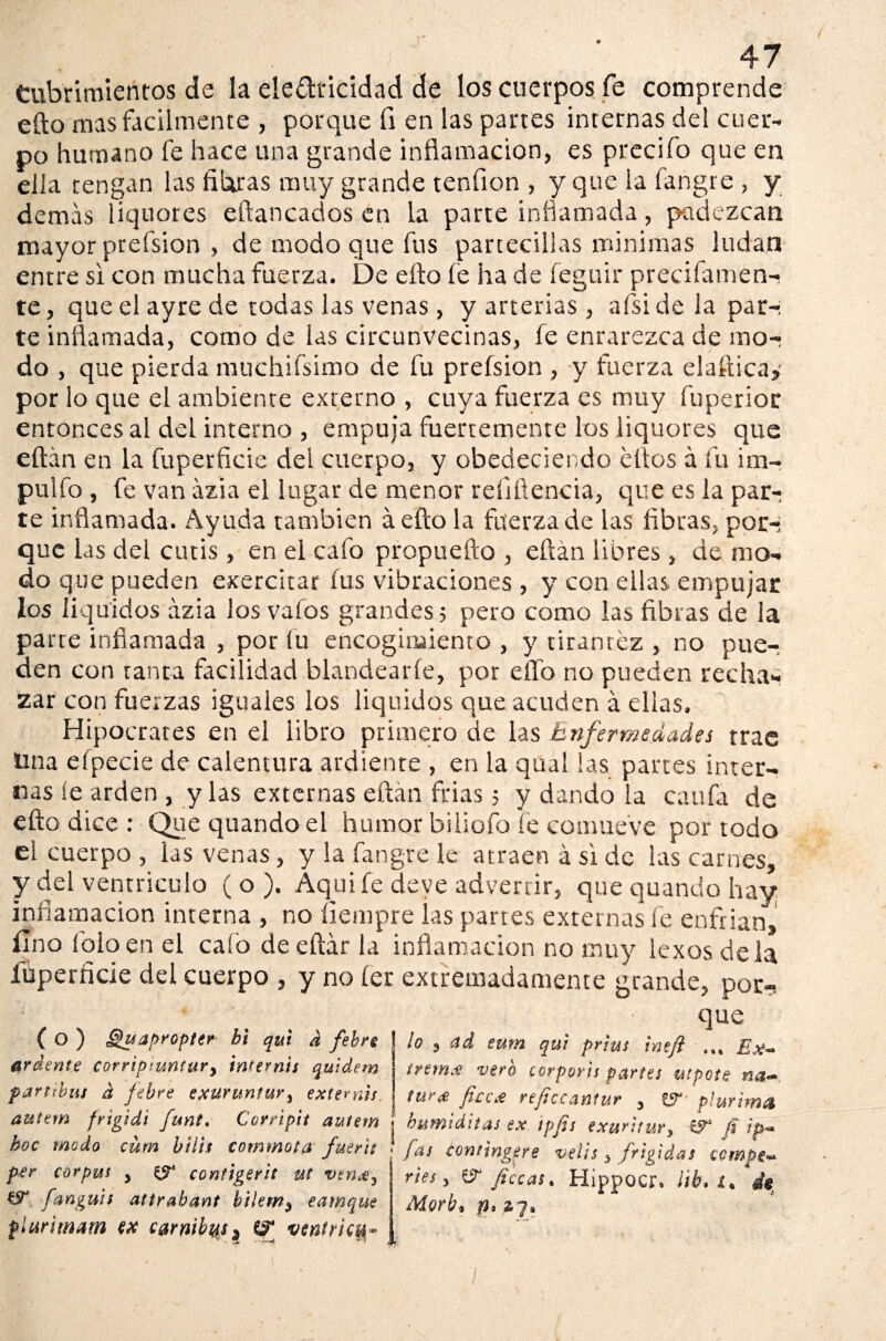 Cubrimientos de la ele&ricidad de los cuerpos fe comprende efto mas fácilmente , porque fi en las partes internas del cuer¬ po humano fe hace una grande inflamación, es predio que en ella tengan las filaras muy grande tenfion , y que la fangre , y demás liquores eftancados en la parte inflamada, padezcan mayor prefsion , de modo que fus partecillas mínimas ludan entre si con mucha fuerza. De efto fe ha de feguir preciíamen- te, que el ayre de todas las venas, y arterias, afsi de la par-; te inflamada, como de las circunvecinas, fe enrarezca de mo¬ do , que pierda muchifsimo de fu prefsion , y fuerza elafticaj por lo que el ambiente externo , cuya fuerza es muy fuperior entonces al del interno , empuja fuertemente los liquores que eftán en la fuperfscie del cuerpo, y obedeciendo ellos á fu im¬ pidió , fe van ázia el lugar de menor refiítencia, que es la par-; te inflamada. Ayuda también áefto la fuerza de las fibras, por-; que las del cutis, en el cafo propuefto , eftán libres , de mo¬ do que pueden exercitar fus vibraciones , y con ellas empujar los liquides ázia los vaíos grandes 5 pero como las fibras de la parre inflamada , por fu encogimiento , y tirantez , no pue¬ den con tanta facilidad blandearle, por eflb no pueden recha¬ zar con fuerzas iguales los líquidos que acuden á ellas. Hipócrates en el libro primero de las Enfermedades trac Una efpecie de calentura ardiente , en la qual las partes inter¬ nas íe arden , y las externas eftán frías ; y dando la caufa de efto dice : Que quando el humor biiiofo fe comueve por todo el cuerpo , las venas, y la fangre le atraen á si de las carnes, y del ventrículo (o). Aquí fe deye advertir, que quando hay inflamación interna , no íiempre las partes externas fe enfrian, fino foloen el caló deeftár ¡a inflamación no muy iexos déla íuperficie del cuerpo , y no íer extremadamente grande, por-? que ( O ) Quapropter bi qui a febre árdeme corripiuntury inrernts quidem parttbus d febre exuruntur, externis lo 3 ad eum qui prtus ineft Ex¬ trema vero corporis partes aspóte na- tur# jico# reficcantur 5 tfr píurima autem fngidi funt. Corripit autem í humiditas ex tpfis exurttury CT ¡i /> hoc modo eum bilis commota fuerk fas comingere veiss % frígidas ccmpe- per corpus , & contigerit ut ven#, ríes, & ¡tecas, Hippocr, ¡ib. I. & fanguts attrabant bilemy eamque Morb, f), piar imam ex C0rnib%s3 venir ¡cu*