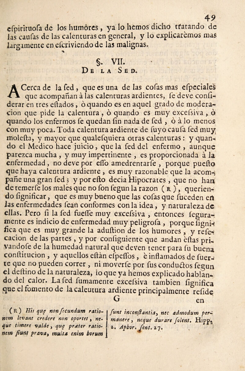 cfpirlruofa de los humores, ya lo hemos dicho tfarando de las caufas de las calenturas en general, y lo explicaremos mas largamente en efcriviendo de las malignas, §. VII. De la Sed. ACerca de la fed, que es una de las cofas mas efpeciaíes que acompañan á las calenturas ardientes, fe deve confi- derar en tres eftados, ó quando es en aquel grado de modera¬ ción que pide la calentura, ó quando es muy excefsiva , ó quando los enfermos fe quedan fin nada de fed , ó á lo menos con muy poca. Toda calentura ardiente de fuyo caula fed muy. molefta, y mayor que qualefquiera otras calenturas: y quan¬ do el Medico hace juicio, que la fed del enfermo , aunque parezca mucha , y muy impertinente , es proporcionada á la enfermedad, no deve por elfo amedrentarfe , porque puefto que haya calentura ardiente , es muy razonable que la acom-í pane una gran fed; yporefto decia Hipócrates, que no han de temerle los males que no fon fegun la razón ( r ), querien¬ do fignificar, que es muy bueno que las cofas que fuceden ert las enfermedades fean conformes con la idea, y naturaleza de ellas. Pero fi la fed fuelle muy excefsiva , entonces fegura-. mente es indicio de enfermedad muy peligrofa , porque lignw ficaque es muy grande la aduftion de los humores , y refe-< cacion de las partes, y por coniiguiente que andan éftas pri- yandofe de la humedad natural que deven tener para fu buena conftitucion , y aquellos eftán efpeíTos , e inflamados de fuer-J te que no pueden correr, ni moverfe por fus conduftos fegun el deftino de la naturaleza, lo que ya hemos explicado hablan¬ do del calor. La led Almamente excefsiva también fignifica que el fomento de la caleutura ardiente principalmente refide G ( R ) Hii qup non fecundum ratio- nern levant credere non oportet y ñe¬ que timere valde 3 qup praeter ratio- netn fiunt prava, multa emm borum en funt inconjlantiay ntc admodum per* manere , ñeque durare folent. Hipp$ Apbor, Cent. 17. ■fp