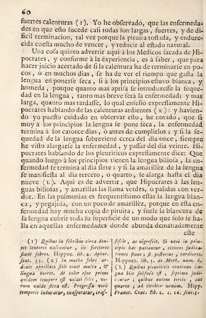 fuertes calenturas (i). Yo he obfervado, que las enfermedad des en que eíto fucede cafi todas fon largas, fuertes, y de di¬ fícil terminación, tal vez porque la pituita toftada, y endure-, cida cuefta mucho de vencer , y reducir al citado natural. Una cofa quiero advertir aqui á los Médicos lacada de Hi¬ pócrates , y conforme á la experiencia , es á faber, que para hacer juicio acertado de fi la calentura ha de terminarle en po¬ cos , ó en muchos dias, fe ha de ver el tiempo que gaita la lengua en ponerle feca , ii á los principios eítuvo blanca, y húmeda , porque quanto mas aprifa fe introduxelfe la ieque- dad en la lengua , tanto mas breve lera la enfermedad; y mas larga, quanto mas tardafle, loqual enfeñó expreffamente Hi¬ pócrates hablando de las calenturas ardientes ( k ) : y havien- do yo pueito cuidado en obíervar eíto , he notado, que íi muy á los principios la lengua fe pone feca, la enfermedad termina á los catorce dias , ó antes de cumplirlos > y ii la fe- quedad de la lengua fobreviene cerca del dia once , fiempre he viíto alargarfe la enfermedad , y paitar del dia veinte. Hi¬ pócrates hablando de los pleuriticos expreffamente dice: Que quando luego á los principios tienen la lengua biliofa , la en¬ fermedad fe termina al dia fíete ; y fí la amarillez de la lengua fe manifieíta al dia tercero, óquarto, íealarga haíta el dia nueve ( l ). Aqui es de advertir , que Hipócrates á las len¬ guas bilioías , y amarillas las llama verdes, ó pálidas con vet> dor. En las pulmonías es frequentiísimo eítár la lengua blan¬ ca , y pegajoía, con un poco de amarillez, porque en eita en¬ fermedad hay mucha copia de pituira , y fu ele la blancura de la lengua cubrir toda fu fupeificie de un modo que lolo ie ha¬ lla en aquellas enfermedades donde abunda demaüadamente eíte ( I ) Quibus in febribus circa den- tes íentores nafeuntur 5 iis fortiores fiunt fiebres. Hippoc, lib. 4. Aphor. fent. $ 5. ( K ) In morbo fiebri ar¬ élente apoellato fit'ts tenet multa , itngua borres. At color ejus primo qiúdem tempere eft velutt folet , ve- j rum valde fice a efl. Progrejfu vero ¿tmporis ¡nduratur^ exafiperatur^ crafi- fifeie y ac nigrefeit. Si vero in pan-* cipio heec patiantur , citiores judien nones fiunt ¿ fi poflerius y tardiores. Hippocr. lib. 5. de Morb, num. 6, ( L ) Quibus pleuriticis continuo un- gua hile fubfufa efi , fieptimo judi- cantur y quibus autem tertio , aut quarto 3 ad circiter mnum» Hipp* Coac. tib* z* c,