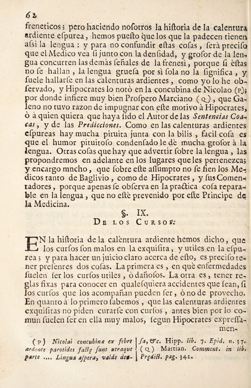 6 % frenéticos; pero haciendo nofotros la hiftoria de la calentura ardiente efpurea, hemos puefto que los que la padecen tienen afsi la lengua : y para no confundir eftas cofas, ferá precifo que el Medico vea íi junto con la deníidad, y grofor de la len¬ gua concurren las demás feñales de la frenes!, porque fi ellas no fe hallan , la lengua gruefa por si fola no la fignifica , y fueie hallarle en las calenturas ardientes , como yo lo he ob- fervado, y Hipócrates lo notó en la concubina de Nicolao (pj, por donde infiere muy bien Profpero Marciano ( qJ , que Ga¬ leno no tuvo razón de impugnar con elle motivo á Hipócrates, ó á quien quiera que haya lido el Autor de las Sentencias Coa- cas , y de las Predicciones. Como en las calenturas ardientes cfpureas hay mucha pituita junta con la bilis , fácil cofa es que el humor pituitofo condenfado le de mucha grofor á la lengua. Otras cofas que hay que advertir fobre la lengua , las propondremos en adelante en los lugares que les pertenezca, y encargo mucho, que fobre elle aífumpto no fe fien los Mé¬ dicos tanto de Baglivio , como de Hipócrates, y fus Comen-- tadores, porque apenas fe obferva en la practica cofa repara¬ ble en la lengua , que no elle prevenido por efte Principe dc¡ la Medicina. $. IX. De los Curso y; E N la hiftoria de la calentura ardiente hemos dicho, que j los curfos fon malos en la exquiíita, y útiles en la eípu- rea ; y para hacer un juicio claro acerca de efto, es precifo te¬ ner prefenres dos cofas. La primera es, en qué enfermedades fuelen íerlos curfos útiles, ódañofos. La otra es, tener re¬ gias fixas para conocer en qualefquiera accidentes que lean, íi los curfos que los acompañan pueden fer, ó no de provecho. En quantoá ¡o primero fabemos, que las calenturas ardientes exquifitas no piden curarle con curfos, antes bien por lo co¬ mún fuelen fer en ella muy malos, íegun Hipócrates exp re fía¬ me n- (p) Nicolai concubina ex febre j ftty&c. Hipp. lib. 7. Epid, n. 37. árdeme parótida faílp funt utraque J (Q.) Martian. Comment. in iib, parte .... Lingua ajpera, valde det- J Prgdiíi. pag. }4i.