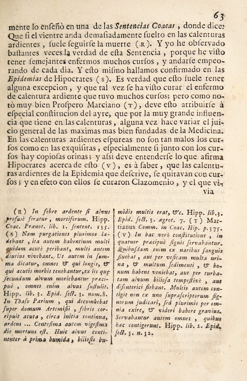 ¿ 3‘ mente lo enfeñó en una de las Sentencias Coacas, donde dice.* Que íi el vientre anda demaíiadamente fuelto en las calenturas ardientes, fuele feguirfe la muerte (<r). Y yo he obíervado bailantes veces la verdad de ella Sentencia , porque he villo tener (enrejantes enfermos muchos curios , y andarte empeo¬ rando de cada dia. Y efto mifmo hallamos confirmado en las Epidemias de Hipócrates (s). Es verdad que eíto íuele tener alguna excepción , y que tal vez fe ha viílo curar el enfermo de calentura ardiente que tuvo muchos curfosj pero como no¬ tó muy bien Profpero Marciano (t), deve efto atribuirle a efpecial conftitucion del ayre, que por la muy grande influen¬ cia que tiene en;las calenturas, alguna vez hace variar el jui¬ cio general de las máximas mas bien fundadas déla Medicina» En las calenturas ardientes efpureas no fon tan malos los cur¬ ios como en las exquifuas, efpecialmente íi junto con los cur¬ ios hay copiofas orinas; y afsi deve entenderfe lo que afirma Hipócrates acerca de efto (v), es á faber, que las calentu¬ ras ardientes de la Epidemia que deícrive, fe quitavan con cur¬ ios ; y en efeto con ellos fe curaron Clazomenio , y el que vi¬ vía \ ' (R ) In febre ardente (i alvut frofusé feratur y mordferum. Hipp, Coac. Prxnot, lib. i. /entente ( S ) Nam purgationes plurimo.# U- debant 5 ita autem babenttum muid acute peribanty muid autem d'iuttus vivehantXJt autem in fum- ma dicatury omnes ÍF qui hng¡sy qut acut'n morbis tenebanturyex lis qug fecundum alvum moriebantur preci¬ pite y omnes enim alvut fu/íultt. Hipp. lib. Epid, feft, 3.. num% 8* Jn Tbafo Parium 3 qui decymbebat fuper domutn Arte mi [ti y febril cor¬ rí puit acuta j circa initia continuay ardem ... Cente/ima autem vigeftma die mortuus eft% Huic alvut conti¬ nente a prima húmida * büiojii bu- midit muldt eraty tFc. Hípp. Ub^„ Epid. fett. 3. <*grot+ 7. ( T ) Mar- tianus Comm. in Coac, Hip. p. 3 (v) In bac vero conflitutione y in : quatuor pr^cipue fignis fervabantur» Spuibufdam enim ex naribus fan^uis fiuebat y aut per veficam multa uri¬ na y & multum fediment't y bo- num habem veniebaty aut per turba- tam alvum biíipfa tempeftive y aut difenterici fiehant, MuU'n autem con- tigit non ex uno fupraferiptorum ftg- norum judicariy fed plurimis per om— ni a exirey videri b ah ere gran'mj?m Servabantur autem omnet y quibm bcec contigerunt* Hipp. lib. 1* Efii^ fetf. 3, n. 3 2,