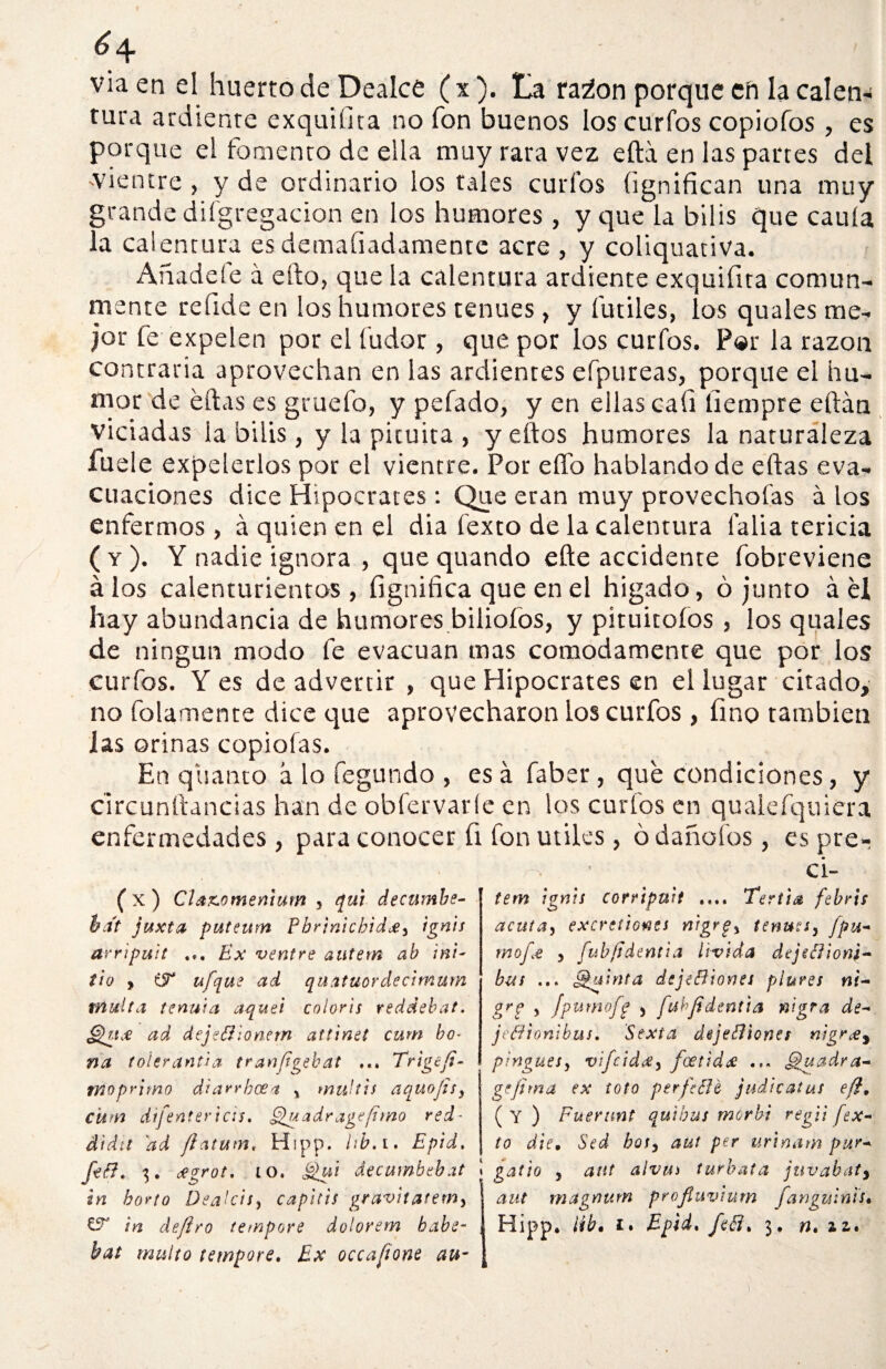 6 q. viaen el huerto de Dealce (x). La ra¿on porque ch la calen¬ tura ardiente exquifita no fon buenos los curfos copiofos, es porque el fomento de ella muy rara vez efta en las partes del -vientre, y de ordinario los tales curios íignifican una muy grande difgregacion en los humores, y que la bilis que caula la calentura esdemafiadamente acre , y coliquativa. Añadefe á efto, que la calentura ardiente exquifita comun¬ mente refide en los humores tenues, y fútiles, los quales me¬ jor fe expelen por el fudor, que por los curfos. P«r la razón contraria aprovechan en las ardientes efpureas, porque el hu¬ mor de eftas es gruefo, y pefado, y en ellas cali liempre eftán viciadas la bilis, y la pituita , y eftos humores la naturaleza fuele expelerlos por el vientre. Por elfo hablando de eftas eva¬ cuaciones dice Hipócrates: Que eran muy provechofas á los enfermos, á quien en el dia fexto de la calentura falla tericia ( y ). Y nadie ignora , que quando efte accidente fobreviene álos calenturientos, fignifica que en el hígado, ó junto á él hay abundancia de humores bilioíos, y pituitoíos , los quales de ningún modo fe evacúan mas cómodamente que por los curfos. Yes de advertir , que Hipócrates en el lugar citado, no folamente dice que aprovecharon los curfos, fino también jas orinas copiólas. En quanto á lo fegundo , esa faber, que condiciones, y circunftaneias han de obfervaríe en los curfos en qualefquiera enfermedades, para conocer fi fon útiles, ó dañólos, es pre. ci- ( x ) Cla&omenium , qui decumbe- ba't juxta puteum Pbrtnicbid#3 ignis arripuit ... Ex ventre autem ab ¡ni- tio > iT ufque ad quatuordecimum multa te ñuta aquel coloris reddebat. cid dejeBlonem attinet cum bo- na t oler anú a tran/igebat ... Trig ¿fi¬ mo primo diarrbcea y multis aquopty cum difentericis. Quadr age fimo red- dtdtt 'ad ftatum, Hipp. hb. i. Epid, ¿evrot. lo. j>¿ui decurnbebat in horto DeaUis, capitis gravitatemy bat multo tewpore. Ex occafione au¬ tem ignis corripuU .... Tertia febris acuta¡ excretiones nigr$% tenues, [pu¬ mo fe y fubftdentia lívida dcjeBioni- but ... Quinta dejeBiones plures ni- grp y [pumofe > fubpdtnúa nigra de- jeéfionibus. 'Sexta deje&temer nigrgy pingues y vifeida, feetidx ... f£uadra- gefirna ex tofo per fe Be judicatus efí. ( Y ) Fuerimt quihus morln regli fex¬ to die. Sed hot, aut per urtnam pur- i galio 3 aut alvm túrbala juvabaty aut magnutn profiuvium fanguinis•