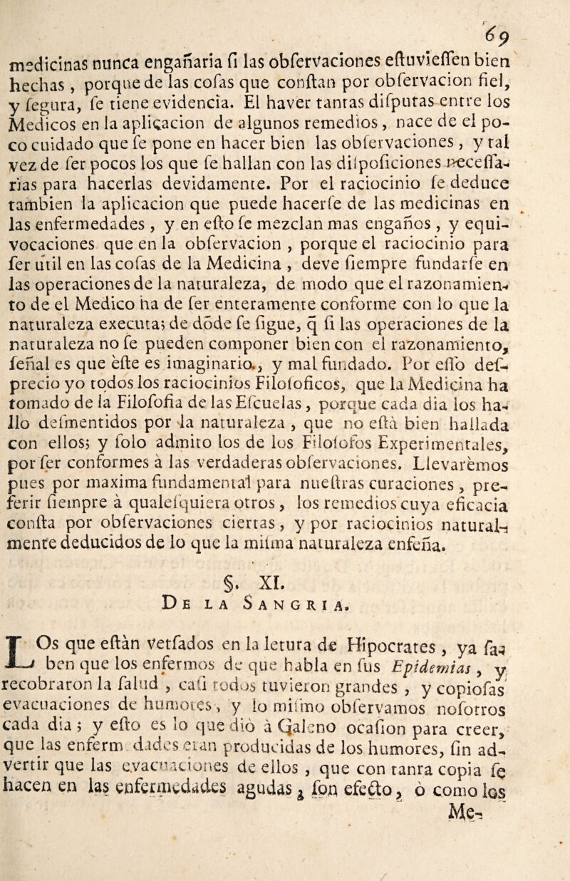 medicinas nunca engañada fi las obfervaciones eftuvieíTen bien hechas, porquede las cofas que confian por obfervacion fiel, y fegura, fe tiene evidencia. El haver tantas difputas entre los Médicos en la aplicación de algunos remedios, nace de el po¬ co cuidado que fe pone en hacer bien las obfervaciones , y tal vez de fer pocos los que fe hallan con las diípoficiones neceffa- rias para hacerlas devidamente. Por el raciocinio fe deduce también la aplicación que puede hacerle de las medicinas en las enfermedades , y en efío fe mezclan mas engaños , y equi¬ vocaciones que en la obfervacion , porque el raciocinio para fer útil en las cofas de la Medicina , deve ilempre fundar fe en las operaciones de la naturaleza, de modo que el razonamien- to de el Medico ha de fer enteramente conforme con lo que la naturaleza executa; de dóde fe ligue, q ü las operaciones de la naturaleza no fe pueden componer bien con el razonamiento, íeñal es que éfte es imaginaria, y mal fundado. Por ello des¬ precio yo todos los raciocinios Filoíoficos, que la Medicina ha tornado de la Filofofia de lasEfcuelas, porque cada día ios ha¬ llo defmentidos por la naturaleza , que no ella bien hallada con ellosj y folo admito los de los Filoíofos Experimentales, por fer conformes á las verdaderas obfervaciones. Llevaremos pues por maxima fundamental para nueflras curaciones , pre¬ ferir fiempre á qualefquiera otros, los remedios cuya eficacia confia por obfervaciones ciertas, y por raciocinios natural-! mente deducidos de lo que la mitin a naturaleza enfeña. §. XI. De la Sangría. / LOs que eftán vetfados en la letura de Hipócrates, ya fa-j ben que los enfermos de que habla en fus Epidemias, y recobraron la falud , caü todos tuvieron grandes , y copiofas evacuaciones de humores , y lo mifmo obfervamos nofotros cada día; y efto es lo que dio á Qaleno ocafion para creer, que jas en.fer m dados eran producidas de los humores, fin ad¬ vertir que las evacuaciones de ellos, que con tanra copia fe hacen en las enfermedades agudas ¿ fon efefto , ó como los Me-,