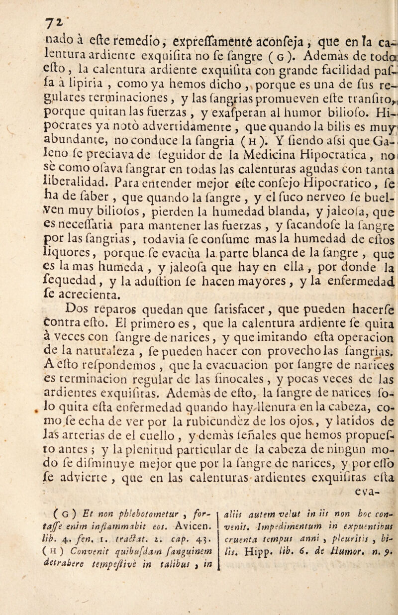 7Z . nado á efte remedio, expreíTaméhté aconfeja , que en la ca¬ lentura ardiente exquifita no fe fangre ( g ). Además de toda efto, la calentura ardiente exquifita con grande facilidad paf- ía á lipiria , como ya hemos dicho , porque es una de fus re¬ gulares terminaciones, y las íangrias promueven elle tranfito>: porque quitan las tuerzas , y exafperan al humor biliofo. Hi¬ pócrates ya notó advertidamente , que quando la bilis es muy abundante, no conduce la fangria ( h ). Y üendo aísi que Ga¬ leno íe preciava de íeguidorde la Medicina Hipocratica , noi se como olava fangrar en todas las calenturas agudas con tanta liberalidad. Para entender mejor elle confejo Hipocratico, fe na de íaber, que quando la fangre , y el fuco nerveo le huel¬ gen muy bilioíos, pierden la humedad blanda, y jaleóla, que es neceífaria para mantener las fuerzas , y facandofe la fangre por las fangrias, todavia fe confume mas la humedad de ellos liquores, porque fe evacúa la parte blanca de la fangre , que es la mas húmeda , y jaleóla que hay en ella , por donde la fequedad, y la aduítion íe hacen mayores , y la enfermedad fe acrecienta. Dos reparos quedan que fatisfacer, que pueden hacerfe Contra efto. El primero es , que la calentura ardiente fe quita á veces con fangre de narices, y que imitando efta operación de la naturaleza , fe pueden hacer con provecho las fangrias. A efto reípondemos , que la evacuación por íangre de narices es terminación regular de las íinocales , y pocas veces de las ardientes exquifitas. Además de efto, la fangre de narices fo- lo quita efta enfermedad quando hay llenura en la cabeza, co¬ mo fe echa de ver por la rubicundez de los ojos., y latidos de las arterias de el cuello , y demás ieñales que hemos propuef- to antes; y la plenitud particular de la cabeza de ningún mo¬ do fe difminuye mejor que por la fangre de narices, y por efto fe advierte, que en las calenturas-ardientes exquiíitas efta eva- ( G) Et non phlebotometur , for- tajfe enim inflammabit eos. Avicen. lib. 4. fen. 1. trattat* 1. cap, 43. ( H ) Convenís quibufdatfl fanguinern detrabere tempcjíivl in tatibas } ¡n aliis autem veJut in lis non hoc con¬ venís. Impedimentum in expuentibut cruenta tcmpus anni , pleuritis > bi¬ lis. Hipp* 6» de Humor, n.