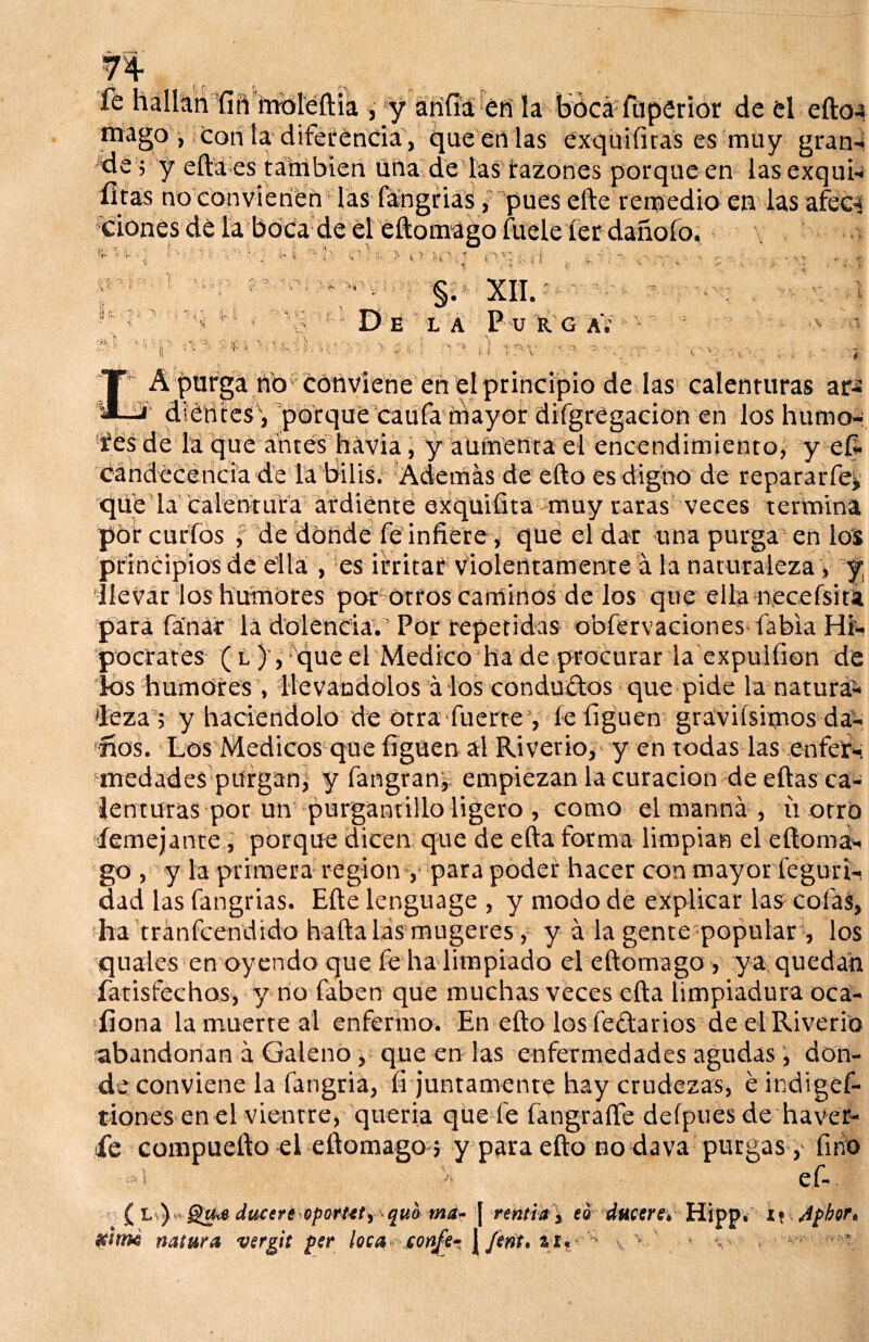 fé hallan íiñ ímsleftia ,-*y arifiá éft la bócá füperior de el eftoa mago , con la diferencia , que en las exquiíiras es muy gran- ■de i y efta es también una de las razones porque en las exqui- fitas no convienen las fángrias, pues elle remedio en las afee-* ciones dé la boca de el eftomago fucle íer dañofo. r- '< 'f- ¡J - ’ *iTV>T ;,i ’ v l '\ ' i §. XII. e la PurgaV > l ’f •» N .'/*• L í- A purga no conviene en el principio de las calenturas ar- 1 dientes\ porque caufa mayor difgregacioii en los humo- íes de la que antes havia, y aufnenta el encendimiento, y eí- Candecéncia de la bilis. Además de efto es digno de repararfeü xjüe la calentura ardiente exqüifita muy raras veces termina por curios , de donde fe infiere, que el dar una purga en ios principios de ella , es irritar violentamente á la naturaleza > y, llevar los humores por otros caminos de los que ella necefsita para fanar la dolencia.' Por repetidas obfervaciones fabia Hi¬ pócrates (l), que el Medico hade procurar la expulfion de dos humores , llevándolos á los condu£tos que pide la natura^ deza; y haciéndolo de otra fuerte , le liguen graviísimos da¬ nos. Los Médicos que liguen al Riverio, y en todas las enfer¬ medades purgan, y lángran, empiezan la curación de ellas ca¬ lenturas por un purgantillo ligero , como el manná , u otro íemejante , porque dicen que de efta forma limpian el efto ma¬ go , y la primera región y para poder hacer con mayor feguri- dad las fangrias. Efte lenguage , y modo de explicar las cofas, ¡ha tránfcendido baílalasmugeres, y á la gente popular , los quales en oyendo que fe ha limpiado el eftomago , ya quedan fatisfechos, y no faben que muchas veces ella limpiadura oca- fiona la muerte al enfermo. En efto los feftarios de el Riverio abandonan á Galeno, que en las enfermedades agudas, don¬ de conviene la fangriá, íi juntamente hay crudezas, é indiges¬ tiones en el vientre, quería que fe íangrafíe deípues de haver- ie compuefto el eftomago 5 y para efto no dava purgas, fino -d * ef- ( l )< ducere oportet, quo mar \ rent'ta, ea ducere*Hipp. i\ Agbor* #¡mé natura vergit per loca confe* \ ^ v v ( ^