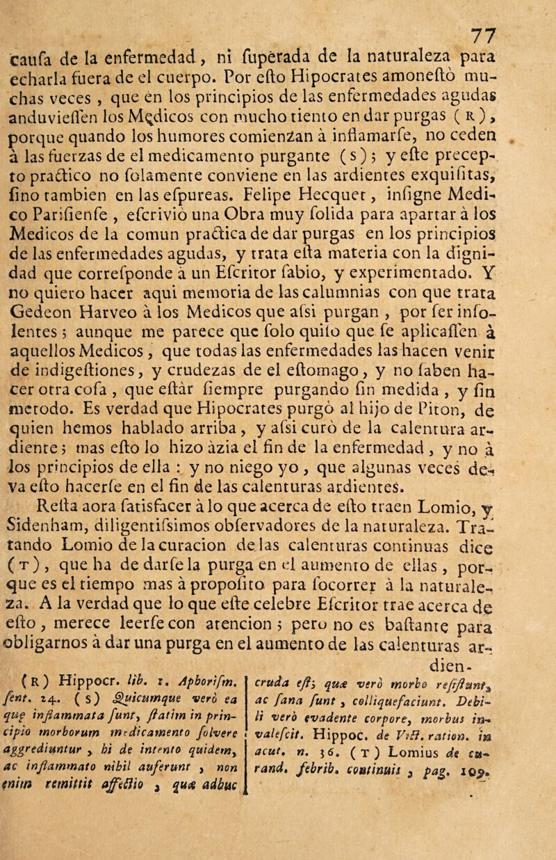 echarla fuera de el cuerpo. Por efto Hipócrates amonedó mu¬ chas veces , que én los principios de las enfermedades agudas anduvieffen los Médicos con mucho tiento en dar purgas ( r ), porque quando los humores comienzan á infíamarfe, no ceden á las fuerzas de el medicamento purgante (s); yefte precep¬ to praflico no folamente conviene en las ardientes exquifitas, fino también en las efpureas. Felipe Hecquet, infigne Medi¬ co Parifienfe , efcrivió una Obra muy folida para apartar á los Med icos de la común pradicade dar purgas en los principios de las enfermedades agudas, y trata ella materia con la digni¬ dad que correfponde á un Efcritor fabio, y experimentado. Y no quiero hacer aqui memoria de las calumnias con que trata Gedeon Harveo á los Médicos que a (si purgan , por fer indo¬ lentes ; aunque me parece que folo quilo que fe aplicaílen a aquellos Médicos, que todas las enfermedades las hacen venir de indigeftiones, y crudezas de el eftotnago, y no íaben ha¬ cer otra cofa , que eftár íiempre purgando fin medida , y fin método. Es verdad que Hipócrates purgó al hijo de Pitón, de quien hemos hablado arriba, y afsi curó de la calentura ar¬ diente ; mas efto lo hizo ázia el fin de la enfermedad , y no á los principios de ella : y no niego yo , que algunas veces de¬ va efto hacerle en el fin de las calenturas ardientes. Relia aora fatisfacer á lo que acerca de efto traen Lomio, y Sidenham, diligentifsimos obfervadores de la naturaleza. Tra¬ tando Lomio de la curación dé las calenturas continuas dice (t), que ha de darfe la purga en d aumento de ellas, por¬ que es el tiempo mas á propofito para íbeorrer á la naturale¬ za. A la verdad que lo que efte celebre Efcritor trae acerca de efto, merece leerfecon atención 5 pero no es bailante para obligarnos á dar una purga en el aumento de las calenturas ar- dien- (r) Hippocr. lib. r. Apborifm. fent. 24. ( s) Quicumque vero ea qug tnflammata funt) flattrn in prin¬ cipio morbonim medicamento folvere aggrediuntur y bi de intento quidemy ac injlammato nihil auferunt , non cnirn nmittit afftttio * qu# adbuc cruda efli qu& vero morbo refijiunta ac [ana funt , colliquefaciunt» Debi~ li vero evadente corporey morbm in* valefeit. Hippoc. de VtB.ration* m acut. n. $6. (t) Lomius de cu~ rand, febrib. continua 5 pag* iq$>„